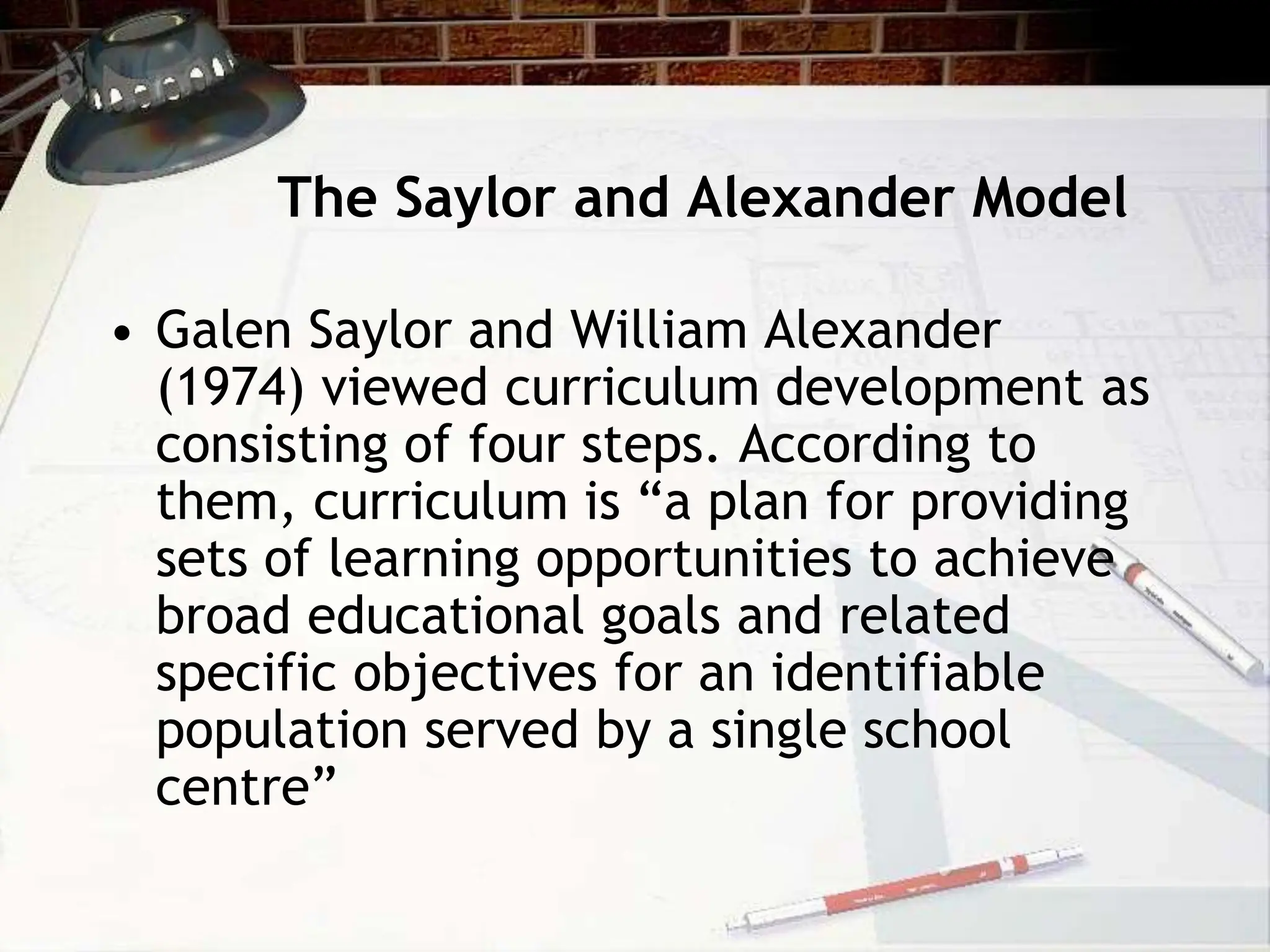 The Saylor and Alexander Model
• Galen Saylor and William Alexander
(1974) viewed curriculum development as
consisting of four steps. According to
them, curriculum is “a plan for providing
sets of learning opportunities to achieve
broad educational goals and related
specific objectives for an identifiable
population served by a single school
centre”
 