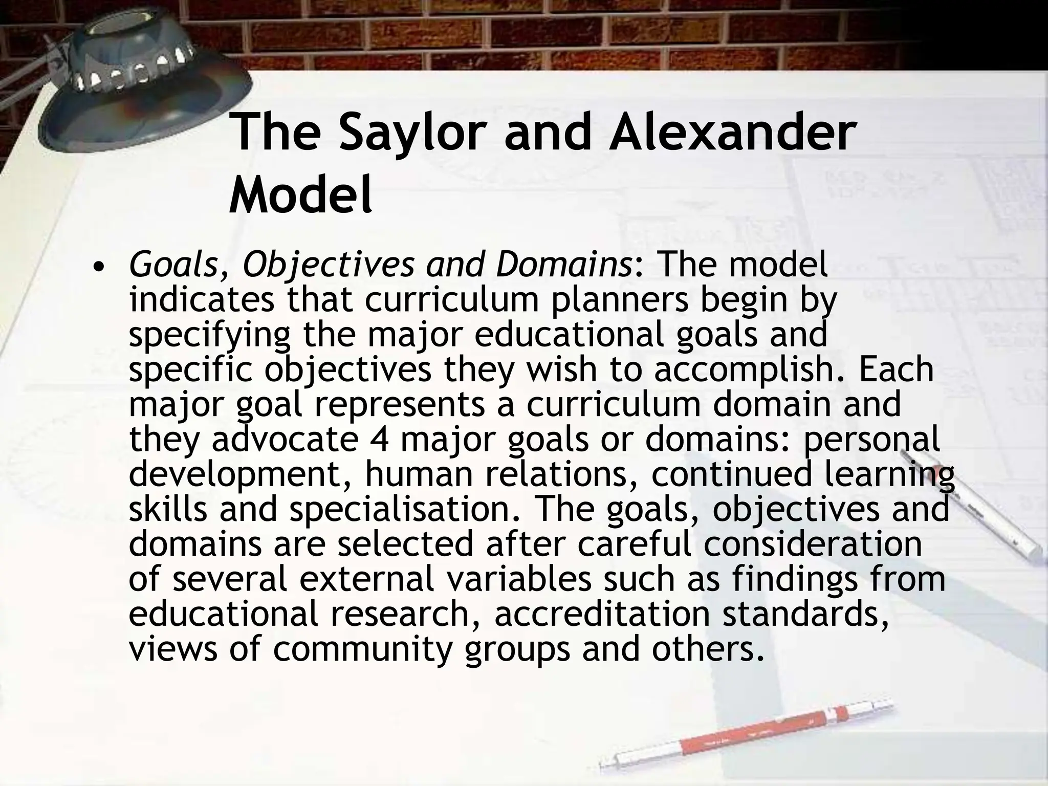 The Saylor and Alexander
Model
• Goals, Objectives and Domains: The model
indicates that curriculum planners begin by
specifying the major educational goals and
specific objectives they wish to accomplish. Each
major goal represents a curriculum domain and
they advocate 4 major goals or domains: personal
development, human relations, continued learning
skills and specialisation. The goals, objectives and
domains are selected after careful consideration
of several external variables such as findings from
educational research, accreditation standards,
views of community groups and others.
 
