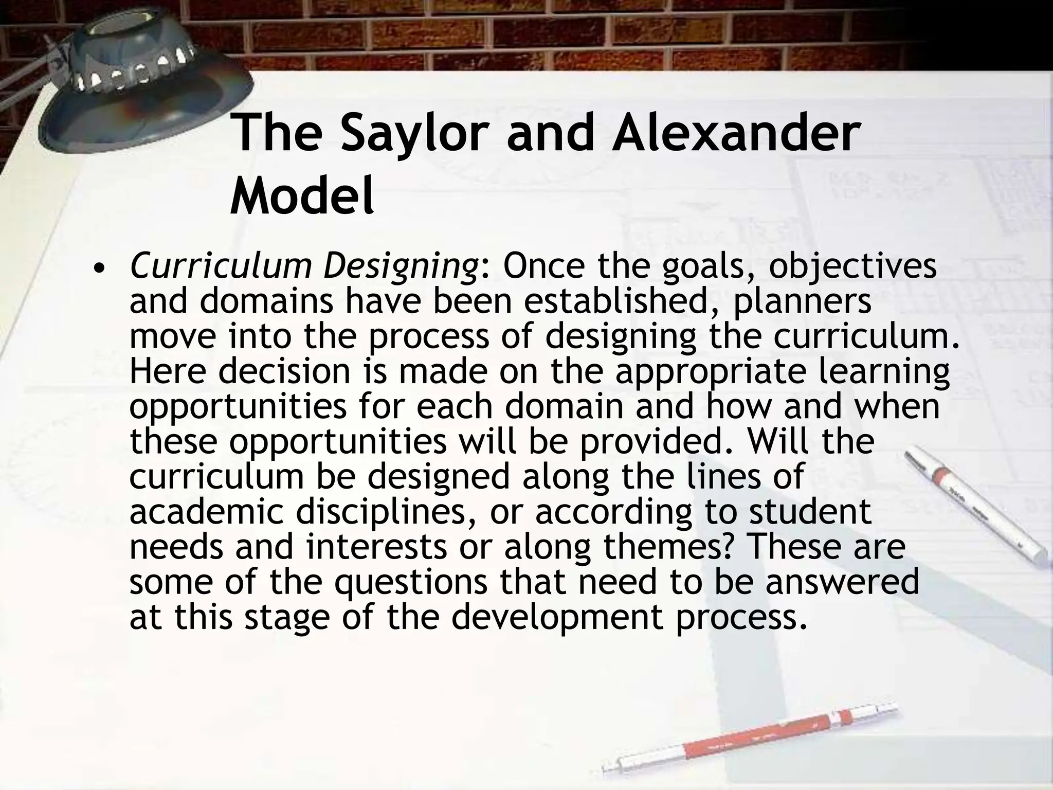The Saylor and Alexander
Model
• Curriculum Designing: Once the goals, objectives
and domains have been established, planners
move into the process of designing the curriculum.
Here decision is made on the appropriate learning
opportunities for each domain and how and when
these opportunities will be provided. Will the
curriculum be designed along the lines of
academic disciplines, or according to student
needs and interests or along themes? These are
some of the questions that need to be answered
at this stage of the development process.
 