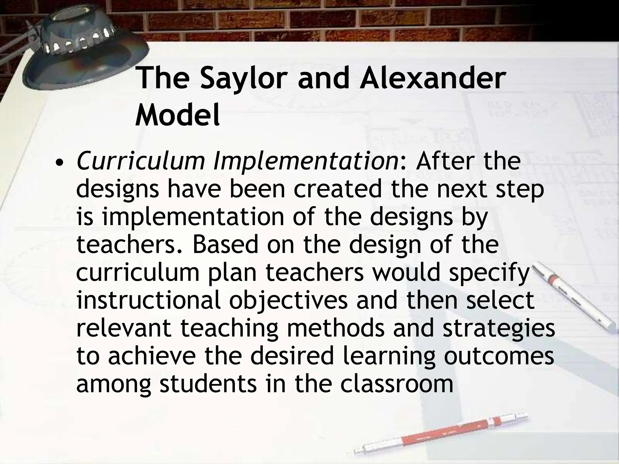 The Saylor and Alexander
Model
• Curriculum Implementation: After the
designs have been created the next step
is implementation of the designs by
teachers. Based on the design of the
curriculum plan teachers would specify
instructional objectives and then select
relevant teaching methods and strategies
to achieve the desired learning outcomes
among students in the classroom
 