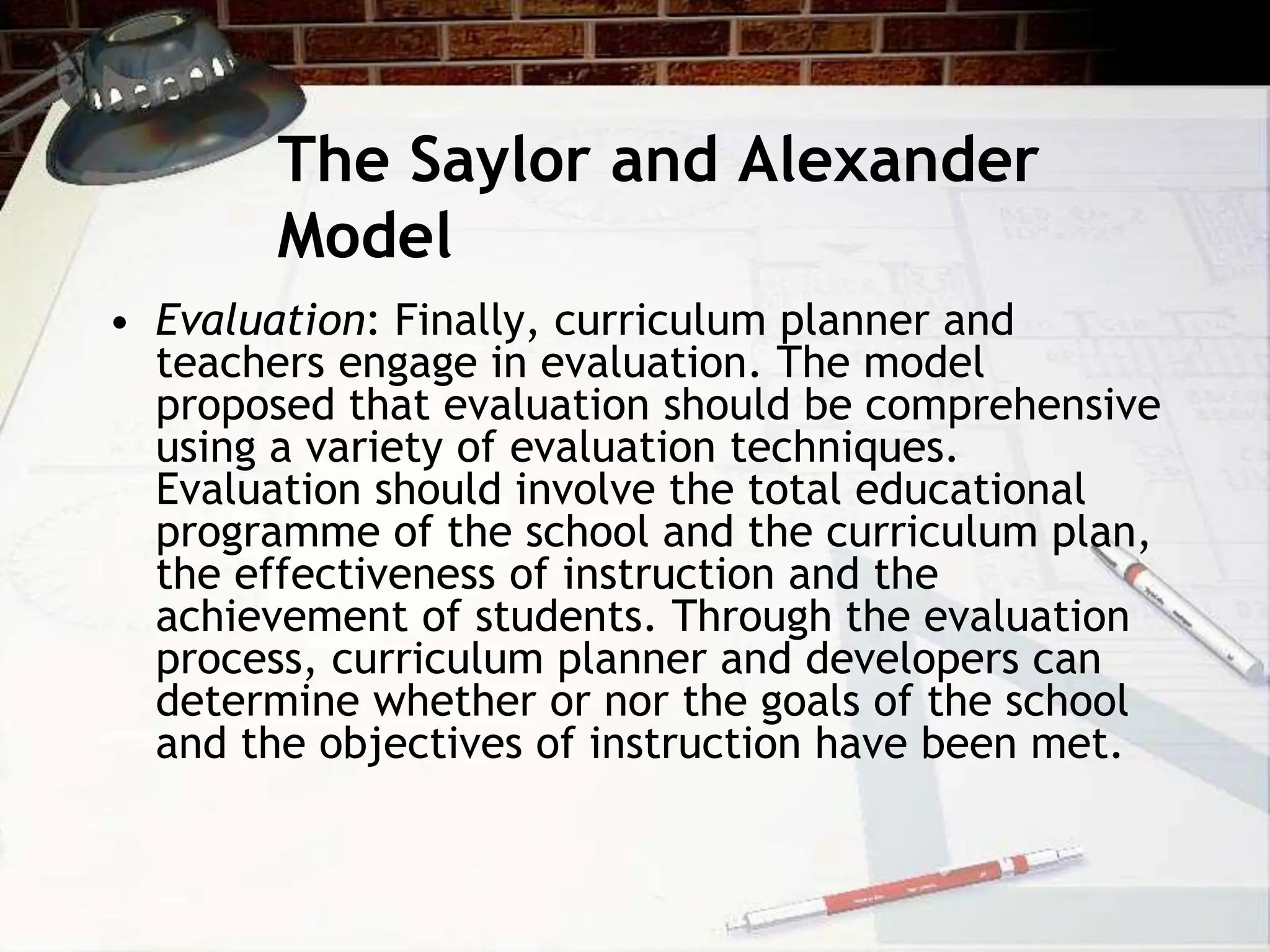 The Saylor and Alexander
Model
• Evaluation: Finally, curriculum planner and
teachers engage in evaluation. The model
proposed that evaluation should be comprehensive
using a variety of evaluation techniques.
Evaluation should involve the total educational
programme of the school and the curriculum plan,
the effectiveness of instruction and the
achievement of students. Through the evaluation
process, curriculum planner and developers can
determine whether or nor the goals of the school
and the objectives of instruction have been met.
 