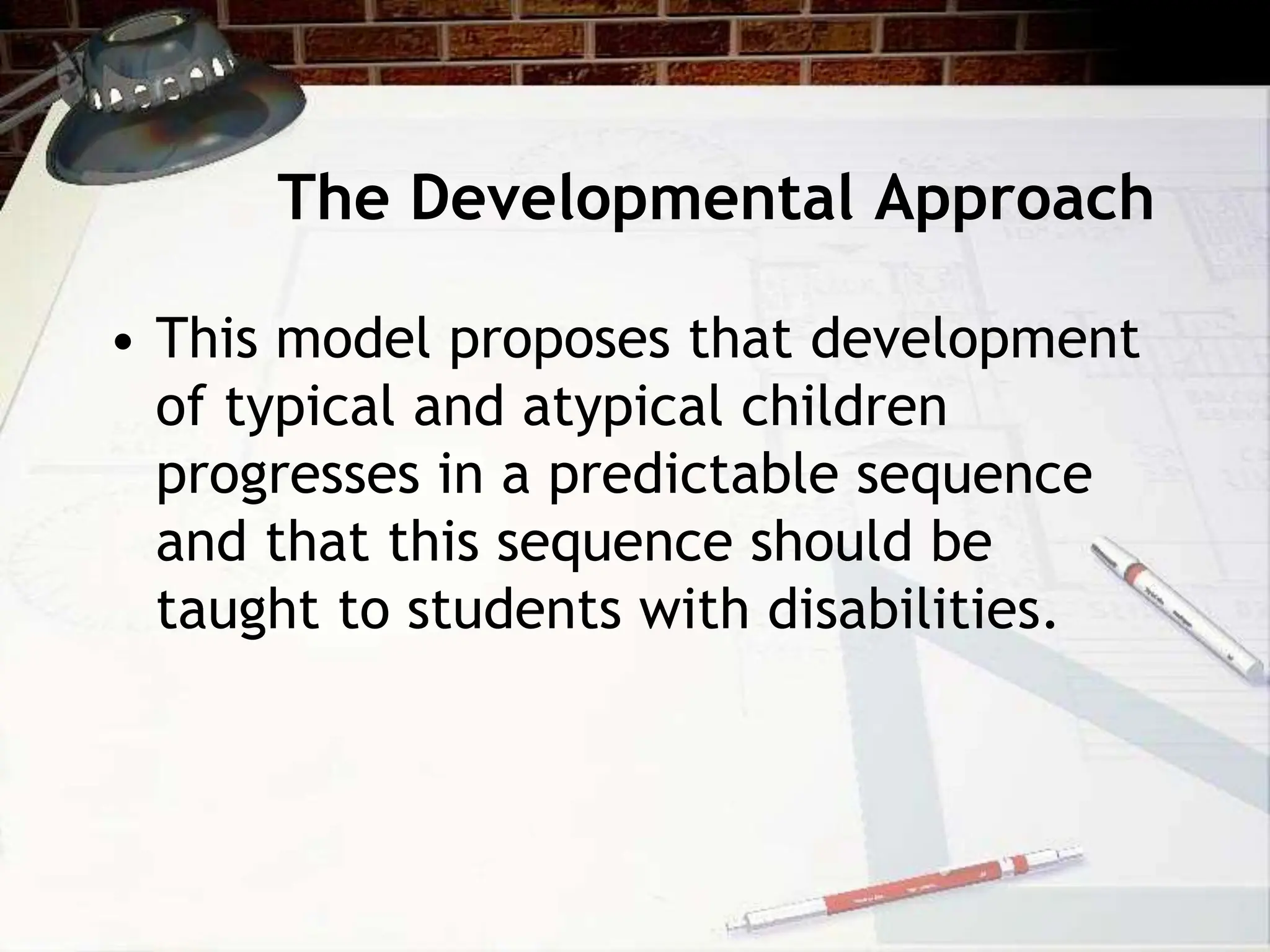 The Developmental Approach
• This model proposes that development
of typical and atypical children
progresses in a predictable sequence
and that this sequence should be
taught to students with disabilities.
 