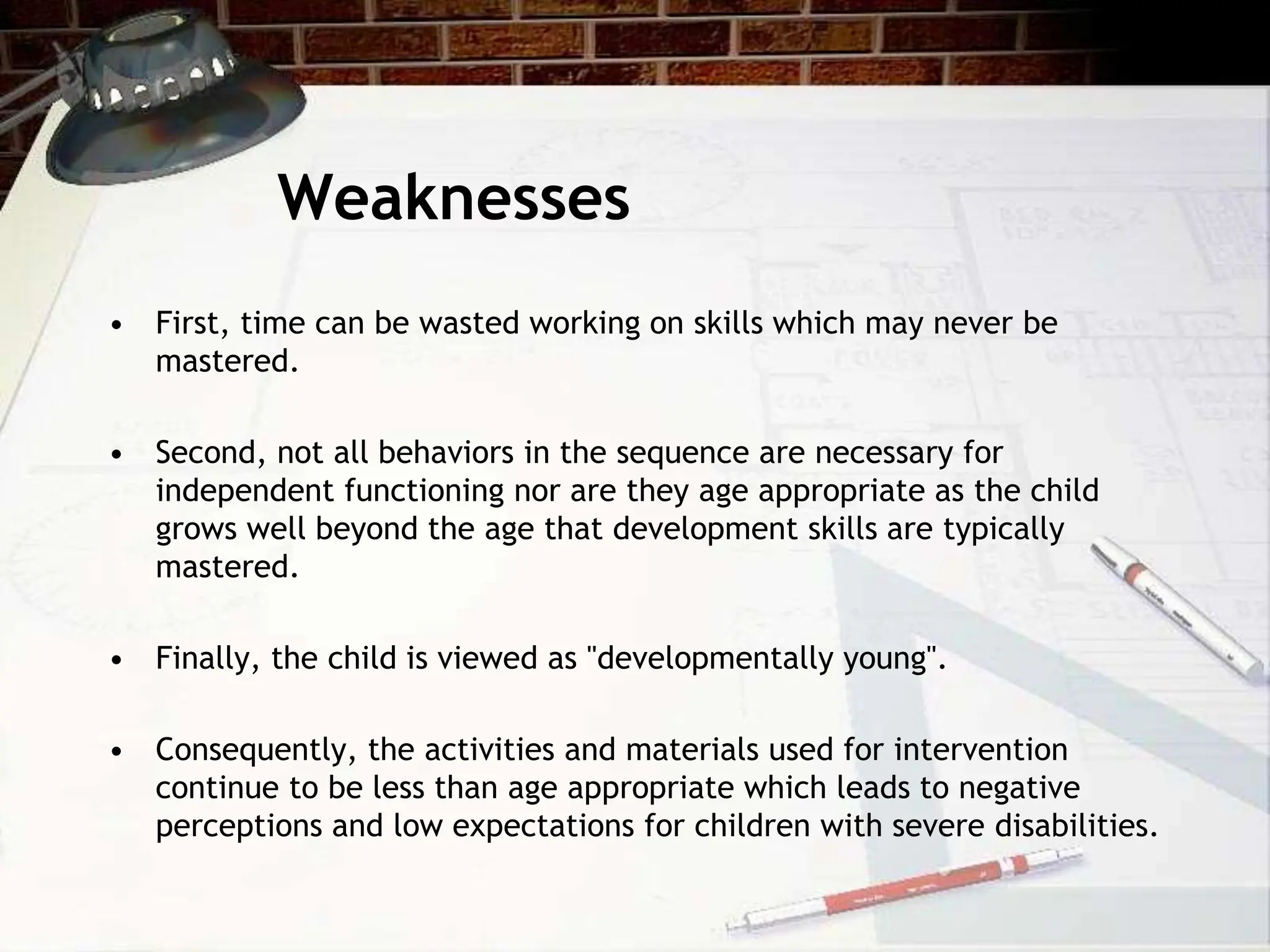 Weaknesses
• First, time can be wasted working on skills which may never be
mastered.
• Second, not all behaviors in the sequence are necessary for
independent functioning nor are they age appropriate as the child
grows well beyond the age that development skills are typically
mastered.
• Finally, the child is viewed as "developmentally young".
• Consequently, the activities and materials used for intervention
continue to be less than age appropriate which leads to negative
perceptions and low expectations for children with severe disabilities.
 