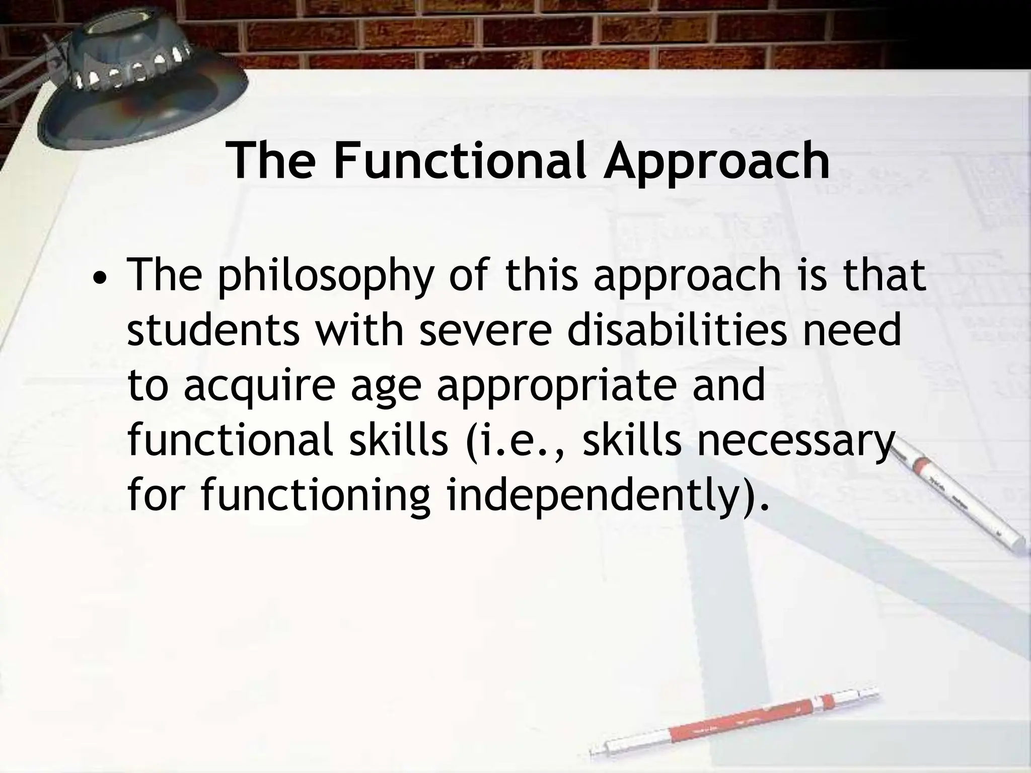 The Functional Approach
• The philosophy of this approach is that
students with severe disabilities need
to acquire age appropriate and
functional skills (i.e., skills necessary
for functioning independently).
 