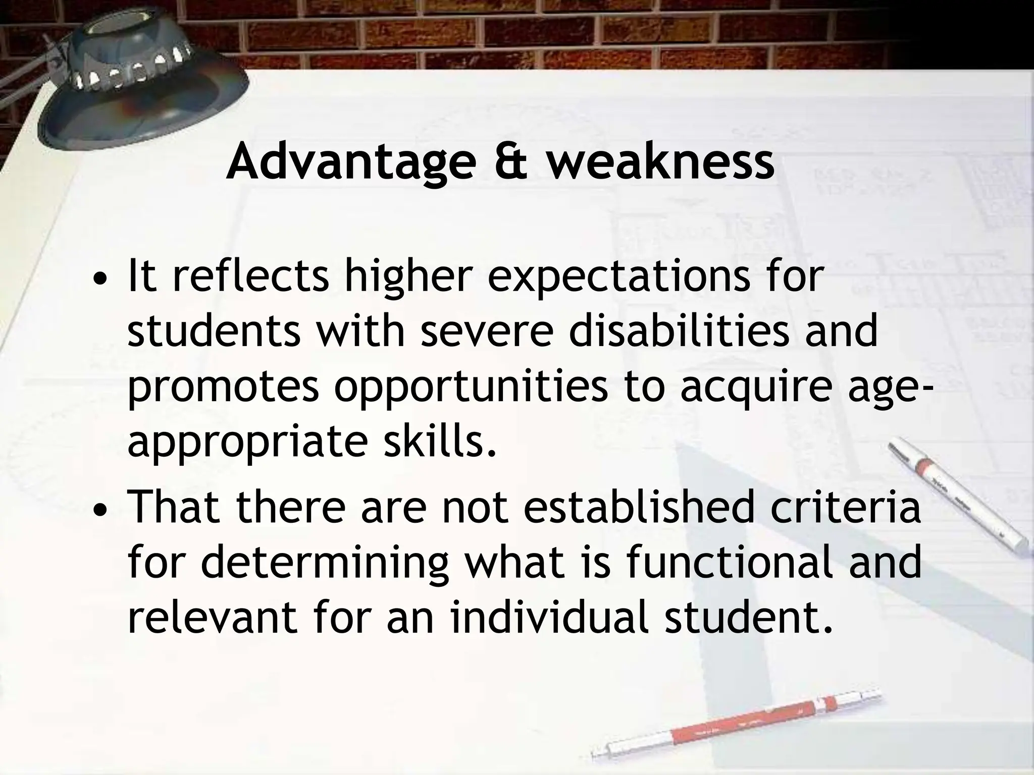 Advantage & weakness
• It reflects higher expectations for
students with severe disabilities and
promotes opportunities to acquire age-
appropriate skills.
• That there are not established criteria
for determining what is functional and
relevant for an individual student.
 