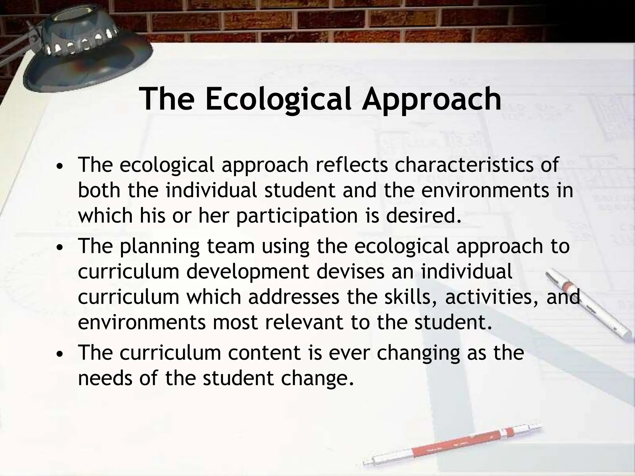 The Ecological Approach
• The ecological approach reflects characteristics of
both the individual student and the environments in
which his or her participation is desired.
• The planning team using the ecological approach to
curriculum development devises an individual
curriculum which addresses the skills, activities, and
environments most relevant to the student.
• The curriculum content is ever changing as the
needs of the student change.
 