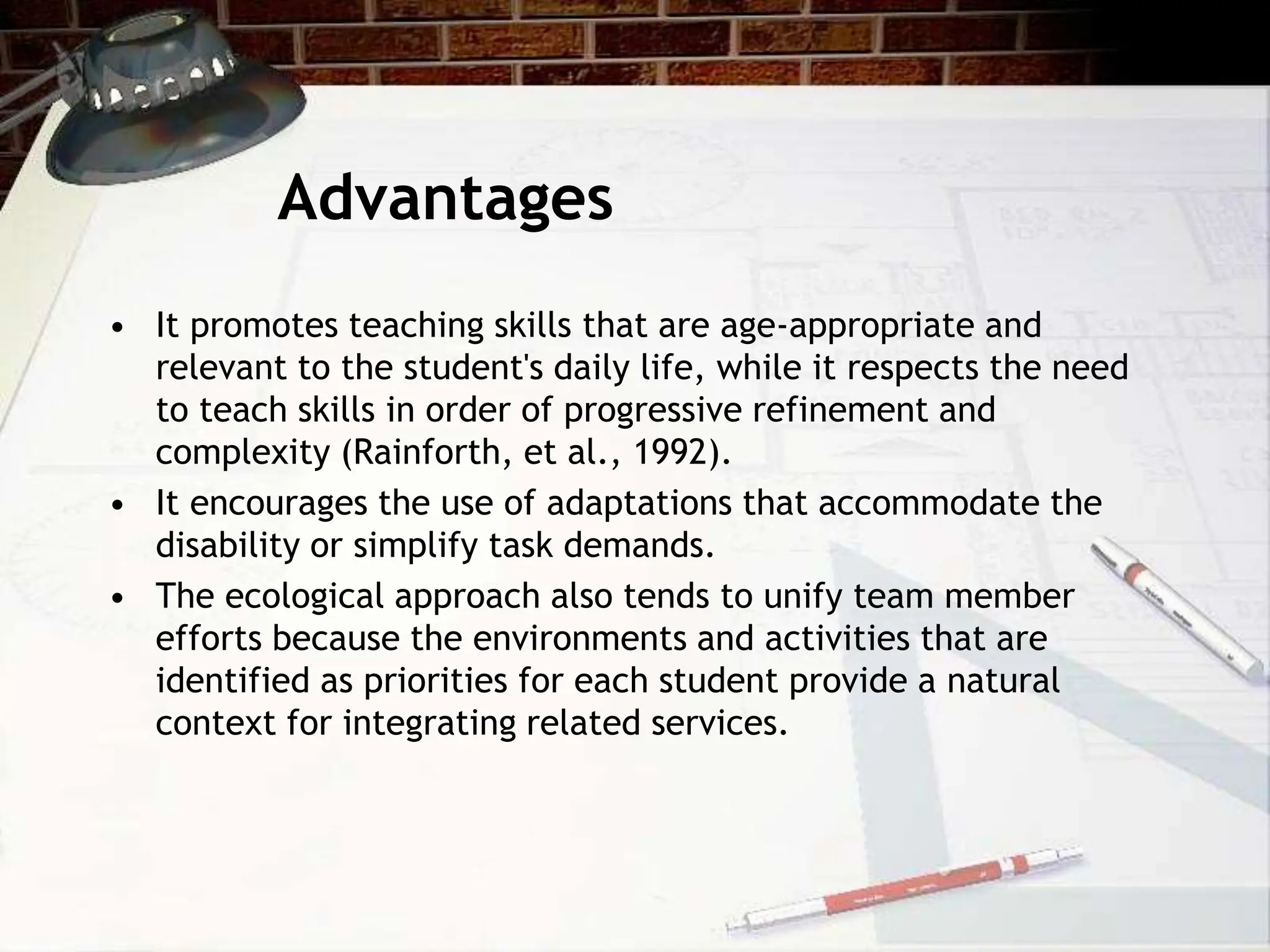 Advantages
• It promotes teaching skills that are age-appropriate and
relevant to the student's daily life, while it respects the need
to teach skills in order of progressive refinement and
complexity (Rainforth, et al., 1992).
• It encourages the use of adaptations that accommodate the
disability or simplify task demands.
• The ecological approach also tends to unify team member
efforts because the environments and activities that are
identified as priorities for each student provide a natural
context for integrating related services.
 