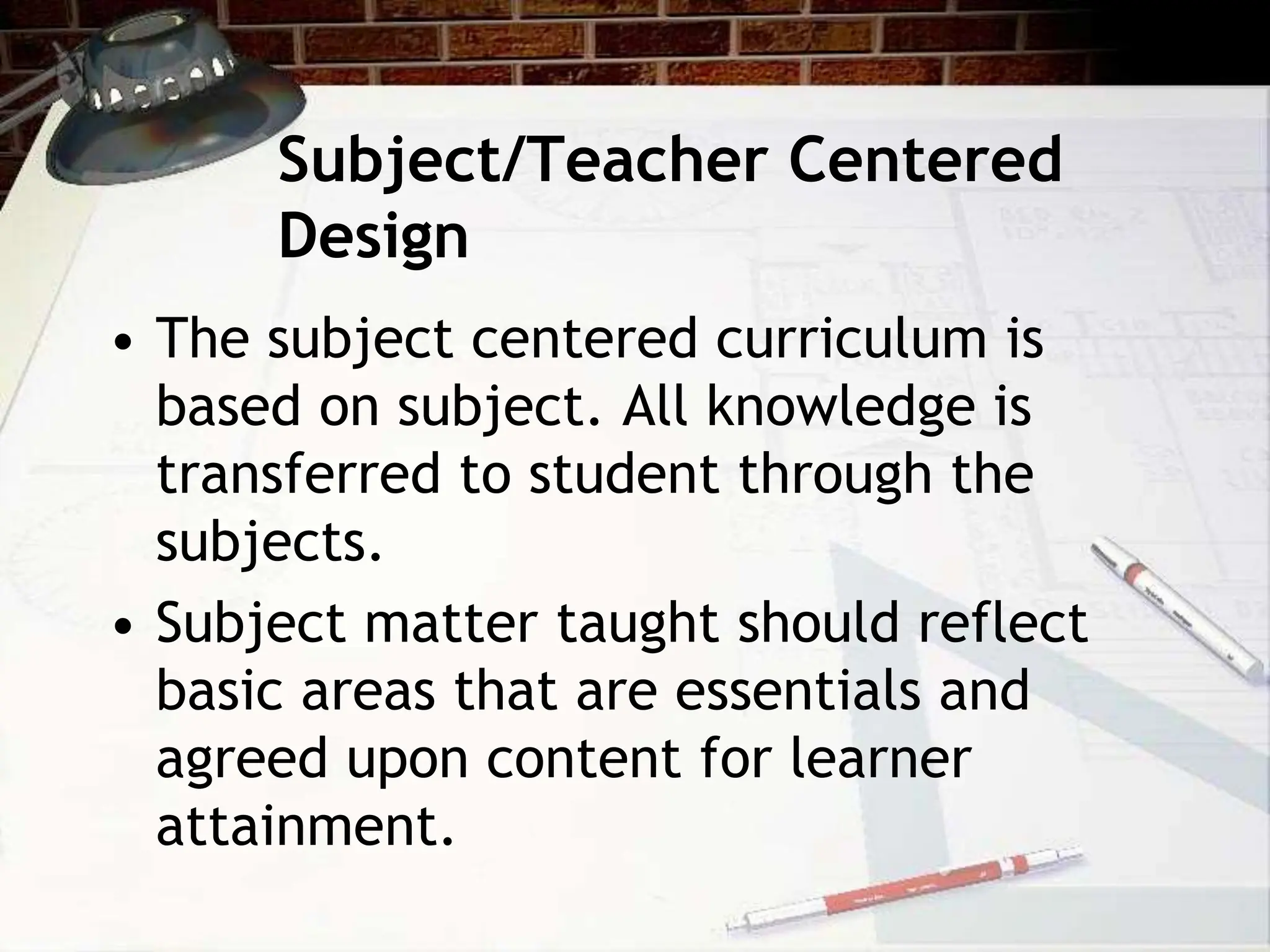 Subject/Teacher Centered
Design
• The subject centered curriculum is
based on subject. All knowledge is
transferred to student through the
subjects.
• Subject matter taught should reflect
basic areas that are essentials and
agreed upon content for learner
attainment.
 