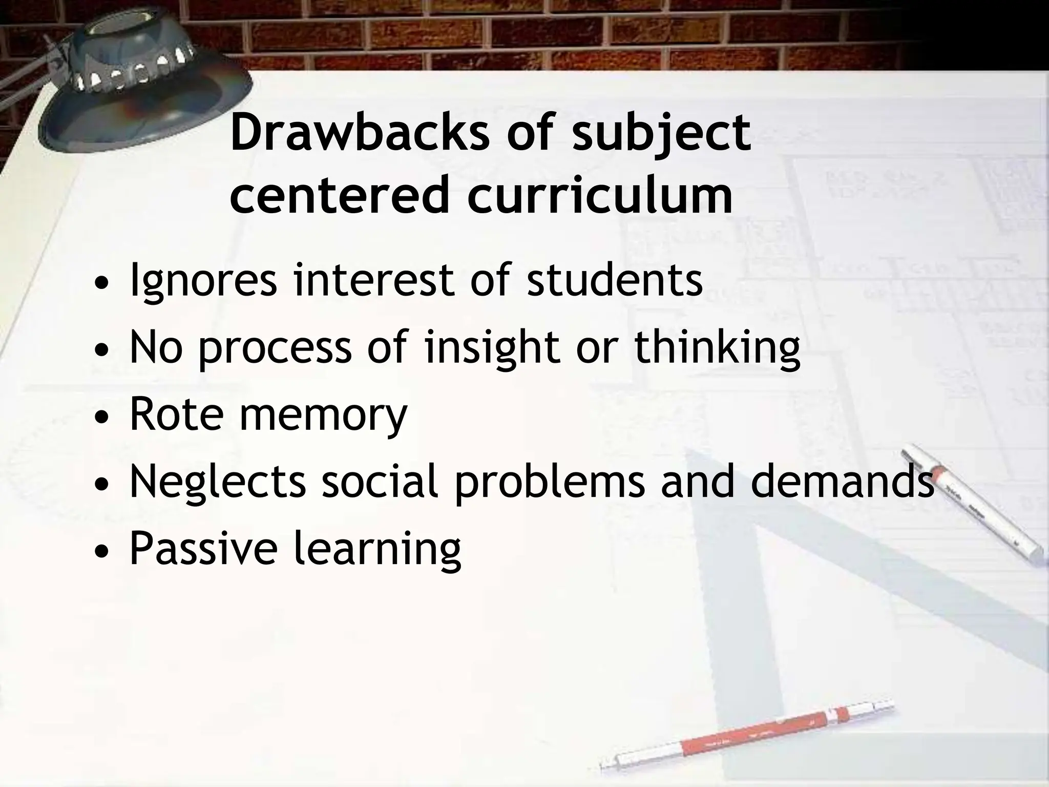 Drawbacks of subject
centered curriculum
• Ignores interest of students
• No process of insight or thinking
• Rote memory
• Neglects social problems and demands
• Passive learning
 