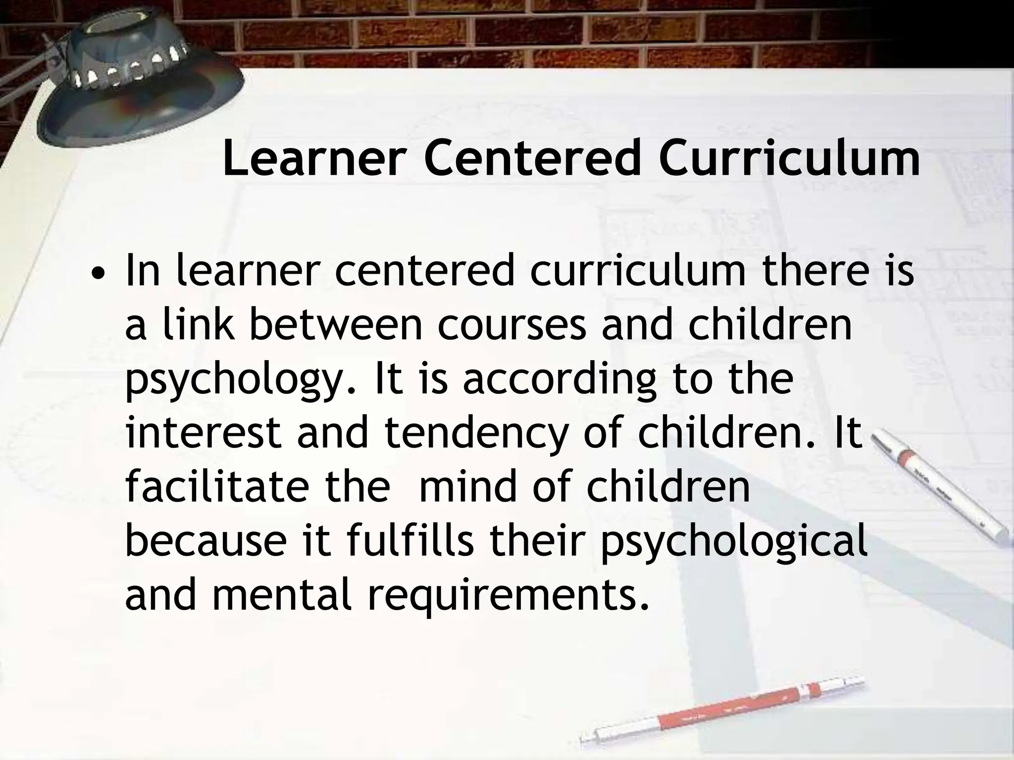 Learner Centered Curriculum
• In learner centered curriculum there is
a link between courses and children
psychology. It is according to the
interest and tendency of children. It
facilitate the mind of children
because it fulfills their psychological
and mental requirements.
 