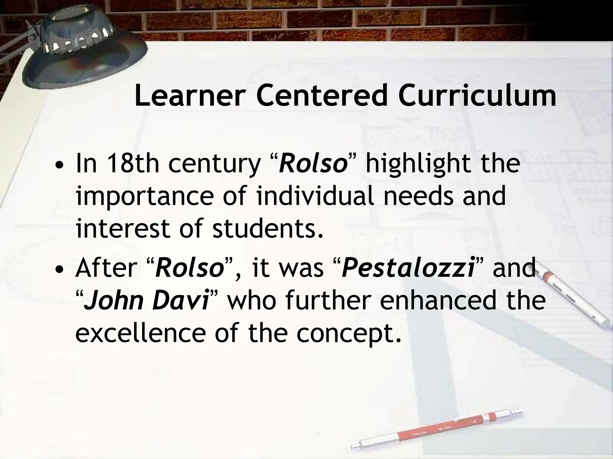 Learner Centered Curriculum
• In 18th century “Rolso” highlight the
importance of individual needs and
interest of students.
• After “Rolso”, it was “Pestalozzi” and
“John Davi” who further enhanced the
excellence of the concept.
 