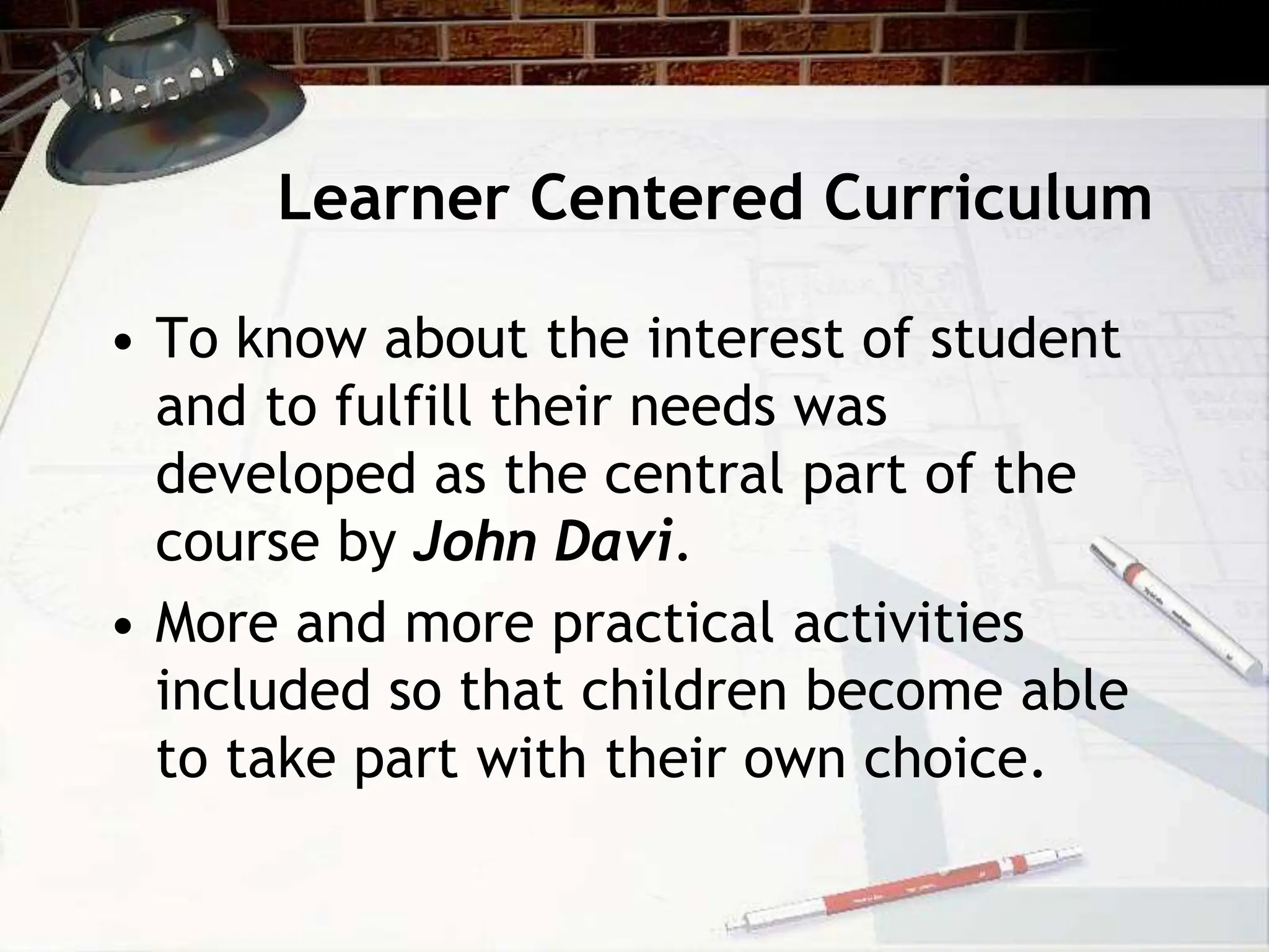 Learner Centered Curriculum
• To know about the interest of student
and to fulfill their needs was
developed as the central part of the
course by John Davi.
• More and more practical activities
included so that children become able
to take part with their own choice.
 