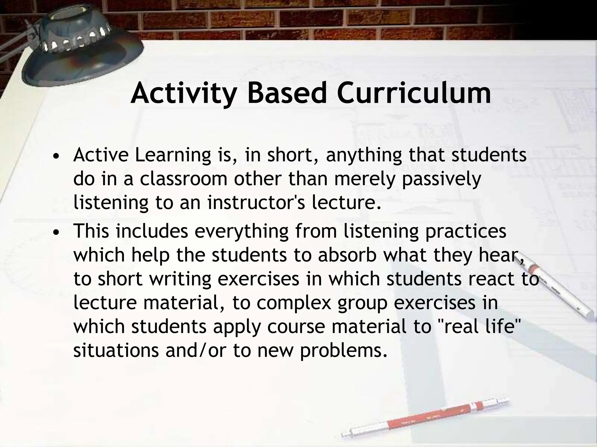 Activity Based Curriculum
• Active Learning is, in short, anything that students
do in a classroom other than merely passively
listening to an instructor's lecture.
• This includes everything from listening practices
which help the students to absorb what they hear,
to short writing exercises in which students react to
lecture material, to complex group exercises in
which students apply course material to "real life"
situations and/or to new problems.
 