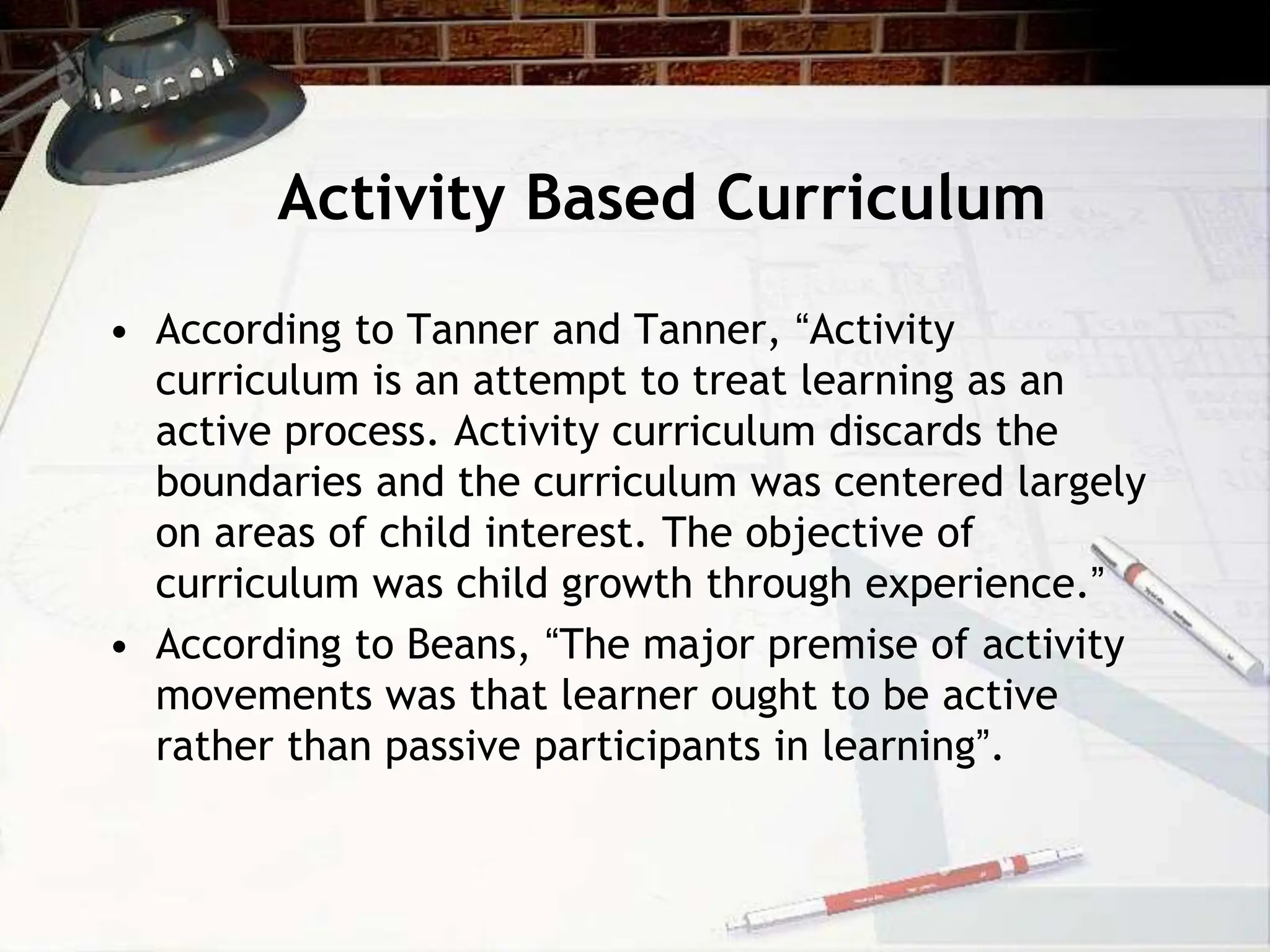 Activity Based Curriculum
• According to Tanner and Tanner, “Activity
curriculum is an attempt to treat learning as an
active process. Activity curriculum discards the
boundaries and the curriculum was centered largely
on areas of child interest. The objective of
curriculum was child growth through experience.”
• According to Beans, “The major premise of activity
movements was that learner ought to be active
rather than passive participants in learning”.
 