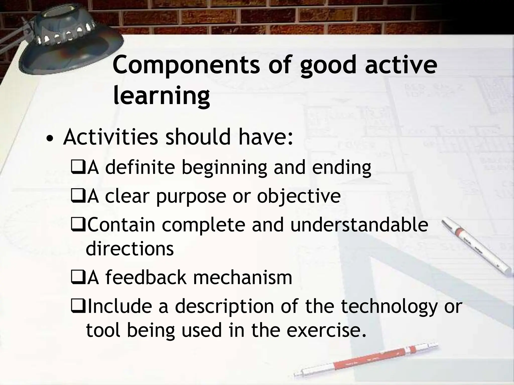 Components of good active
learning
• Activities should have:
A definite beginning and ending
A clear purpose or objective
Contain complete and understandable
directions
A feedback mechanism
Include a description of the technology or
tool being used in the exercise.
 