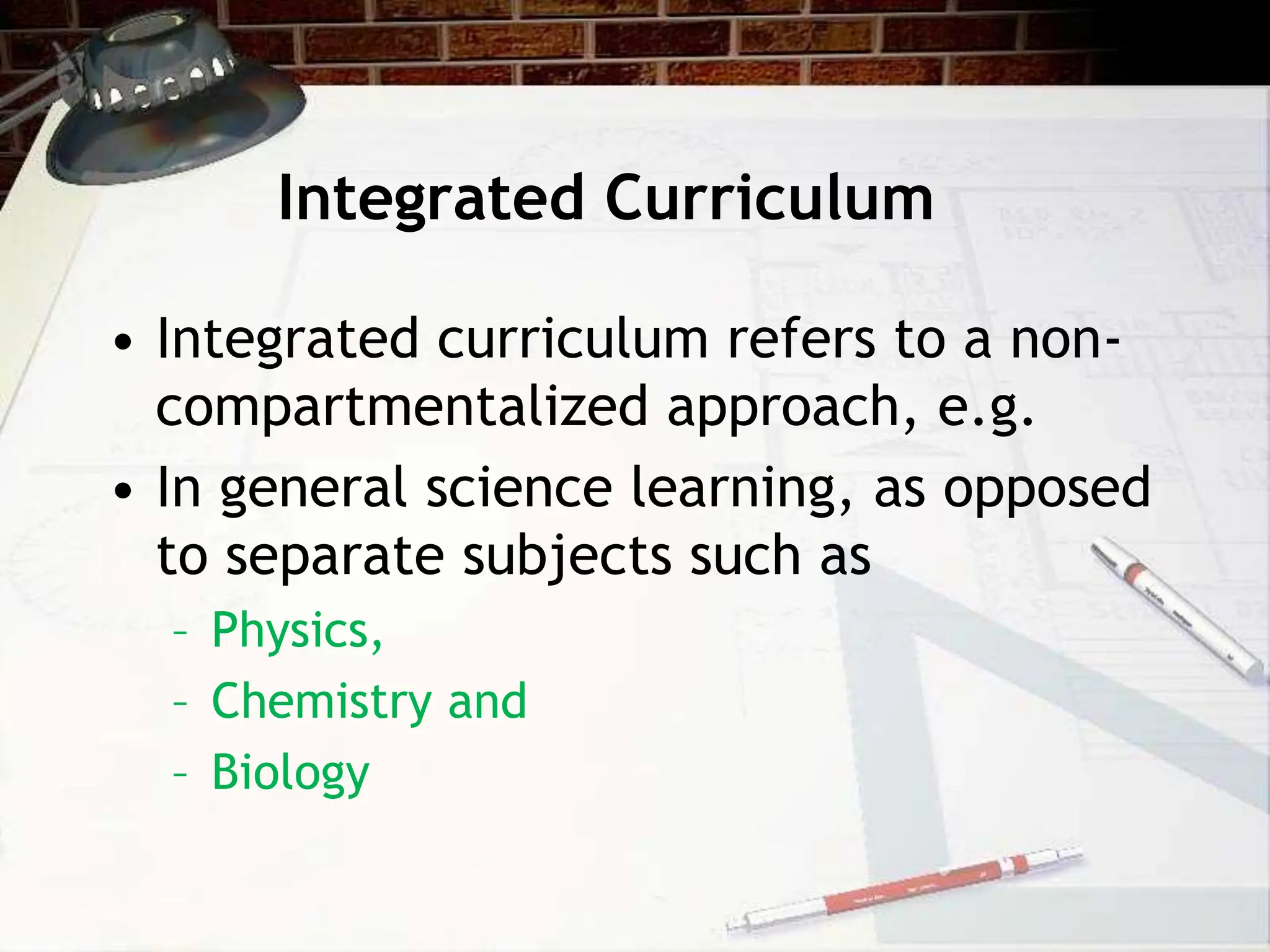 Integrated Curriculum
• Integrated curriculum refers to a non-
compartmentalized approach, e.g.
• In general science learning, as opposed
to separate subjects such as
– Physics,
– Chemistry and
– Biology
 
