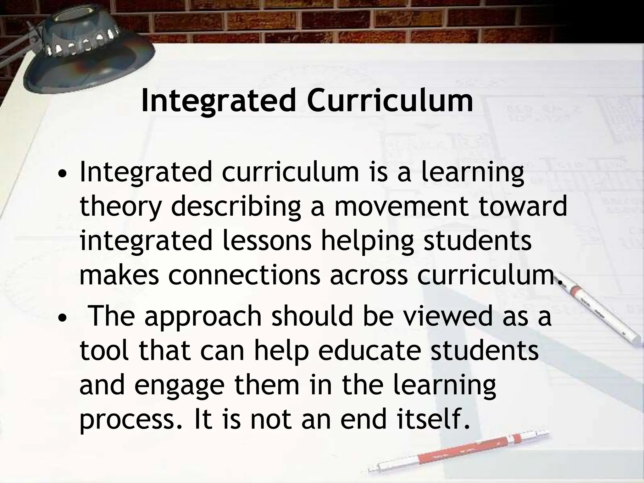 Integrated Curriculum
• Integrated curriculum is a learning
theory describing a movement toward
integrated lessons helping students
makes connections across curriculum.
• The approach should be viewed as a
tool that can help educate students
and engage them in the learning
process. It is not an end itself.
 
