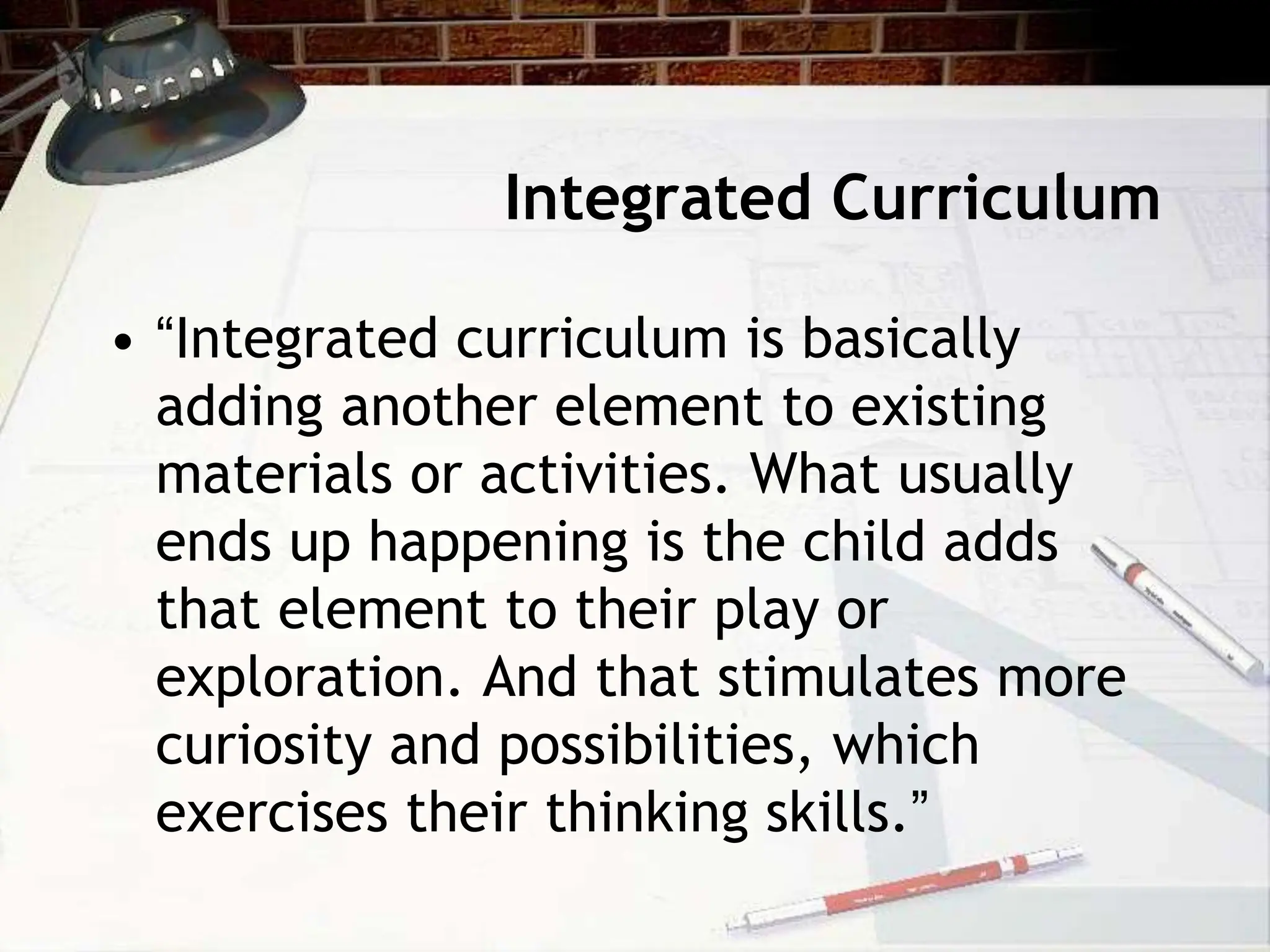 Integrated Curriculum
• “Integrated curriculum is basically
adding another element to existing
materials or activities. What usually
ends up happening is the child adds
that element to their play or
exploration. And that stimulates more
curiosity and possibilities, which
exercises their thinking skills.”
 