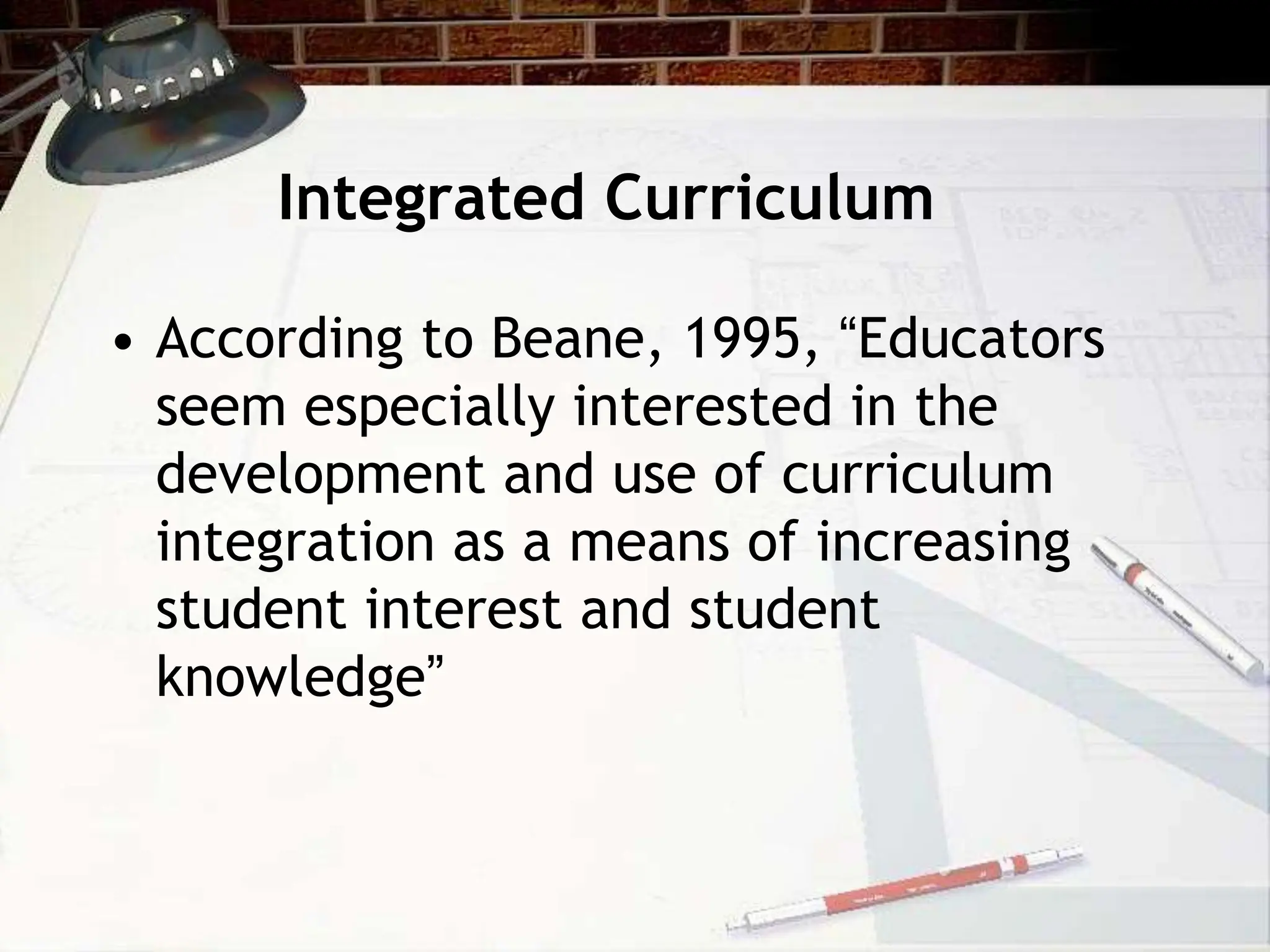Integrated Curriculum
• According to Beane, 1995, “Educators
seem especially interested in the
development and use of curriculum
integration as a means of increasing
student interest and student
knowledge”
 