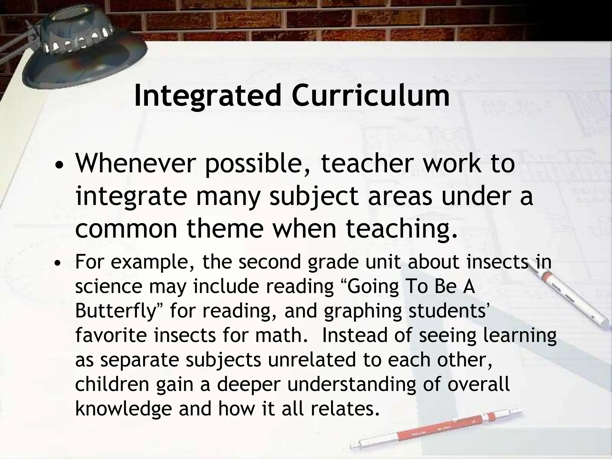 Integrated Curriculum
• Whenever possible, teacher work to
integrate many subject areas under a
common theme when teaching.
• For example, the second grade unit about insects in
science may include reading “Going To Be A
Butterfly” for reading, and graphing students’
favorite insects for math. Instead of seeing learning
as separate subjects unrelated to each other,
children gain a deeper understanding of overall
knowledge and how it all relates.
 