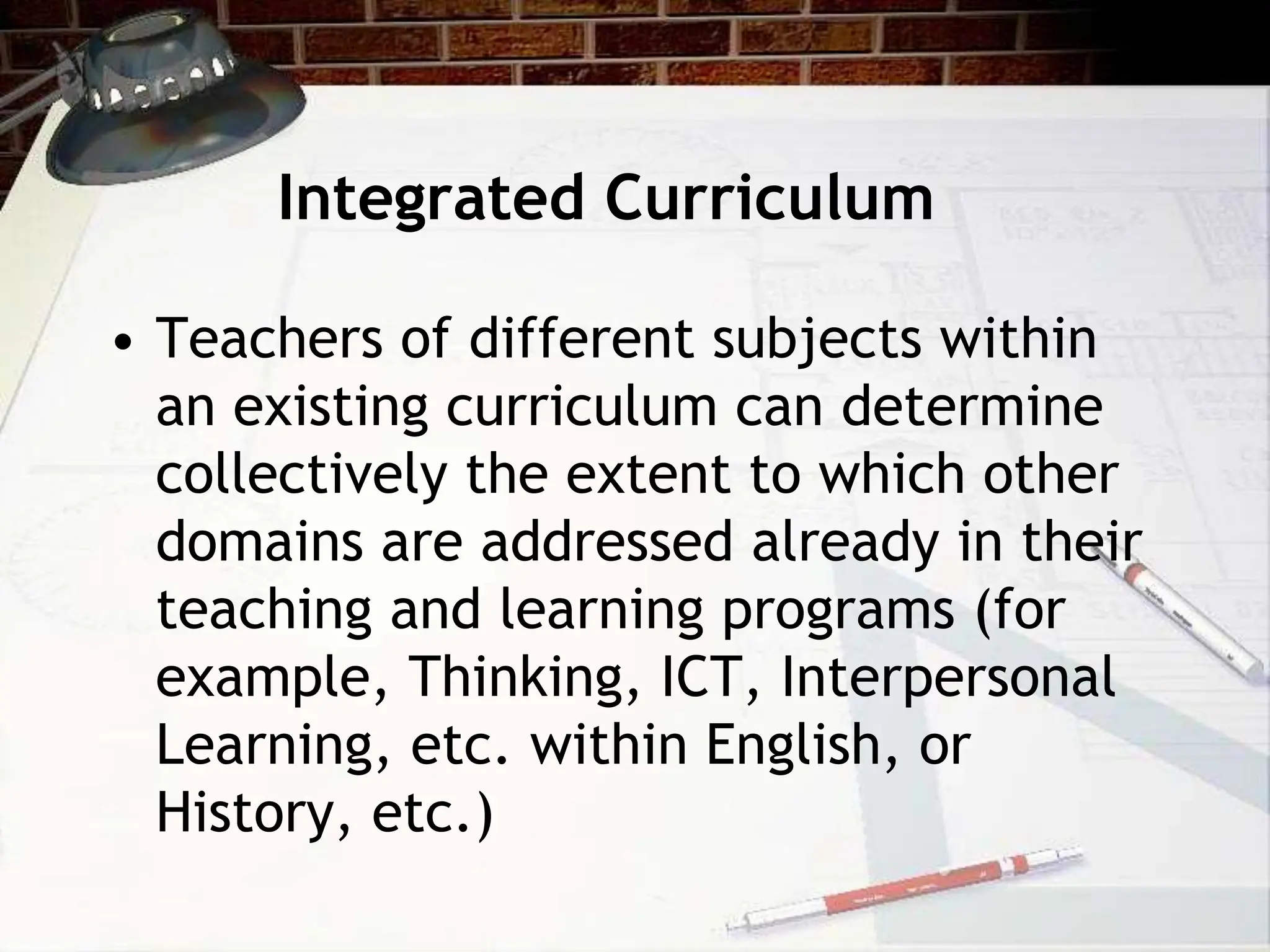 Integrated Curriculum
• Teachers of different subjects within
an existing curriculum can determine
collectively the extent to which other
domains are addressed already in their
teaching and learning programs (for
example, Thinking, ICT, Interpersonal
Learning, etc. within English, or
History, etc.)
 