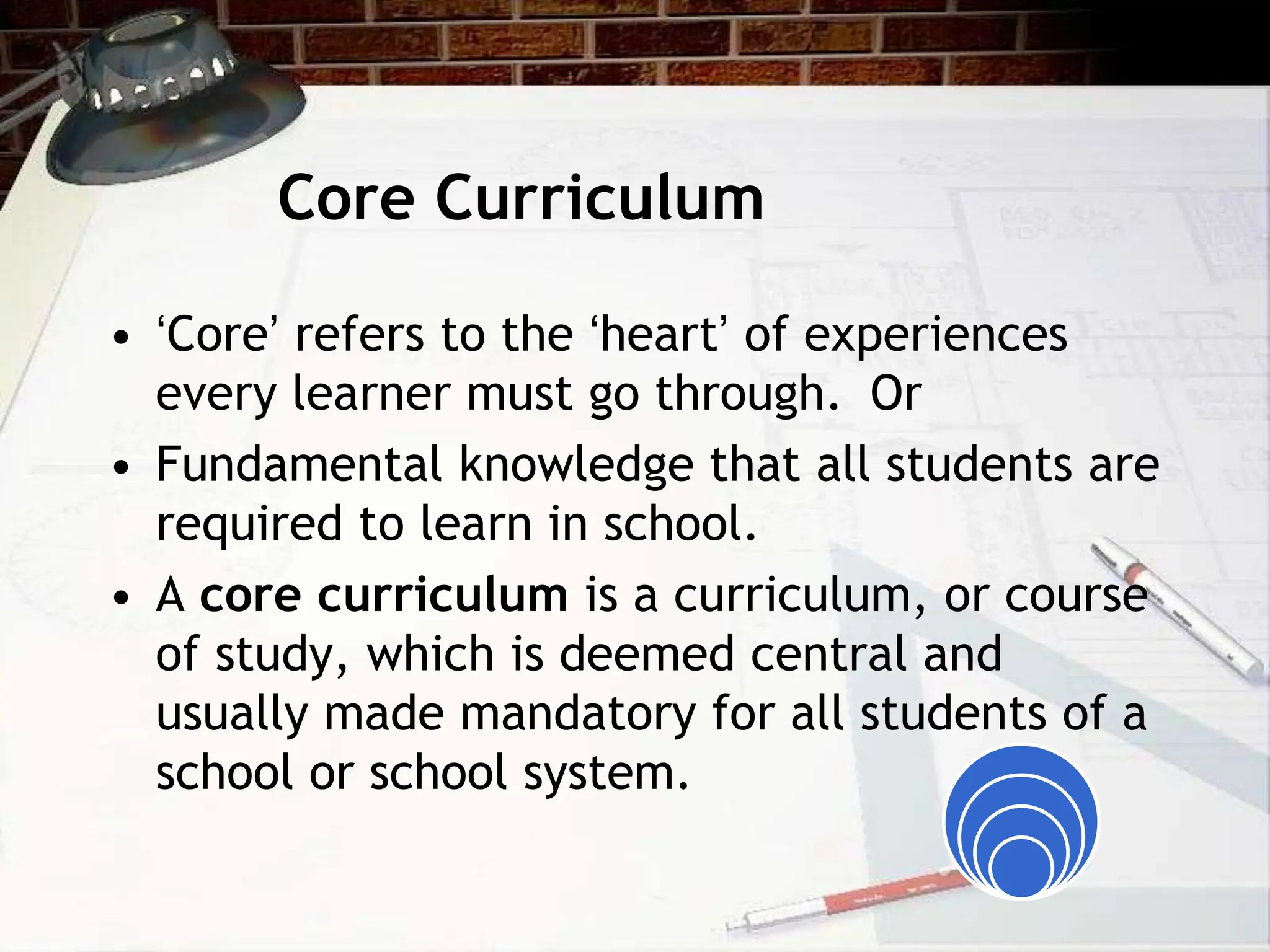 Core Curriculum
• ‘Core’ refers to the ‘heart’ of experiences
every learner must go through. Or
• Fundamental knowledge that all students are
required to learn in school.
• A core curriculum is a curriculum, or course
of study, which is deemed central and
usually made mandatory for all students of a
school or school system.
 