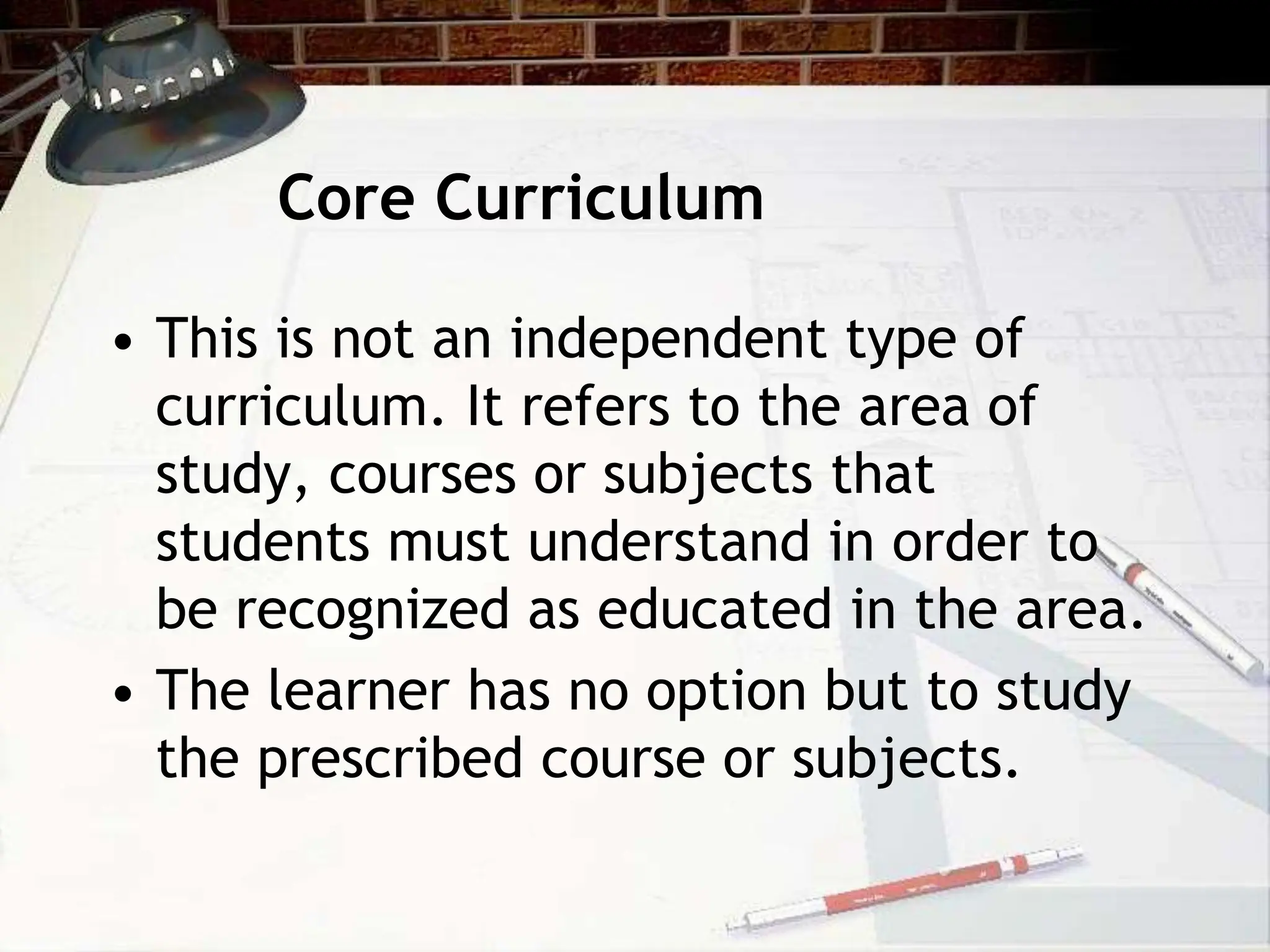 Core Curriculum
• This is not an independent type of
curriculum. It refers to the area of
study, courses or subjects that
students must understand in order to
be recognized as educated in the area.
• The learner has no option but to study
the prescribed course or subjects.
 