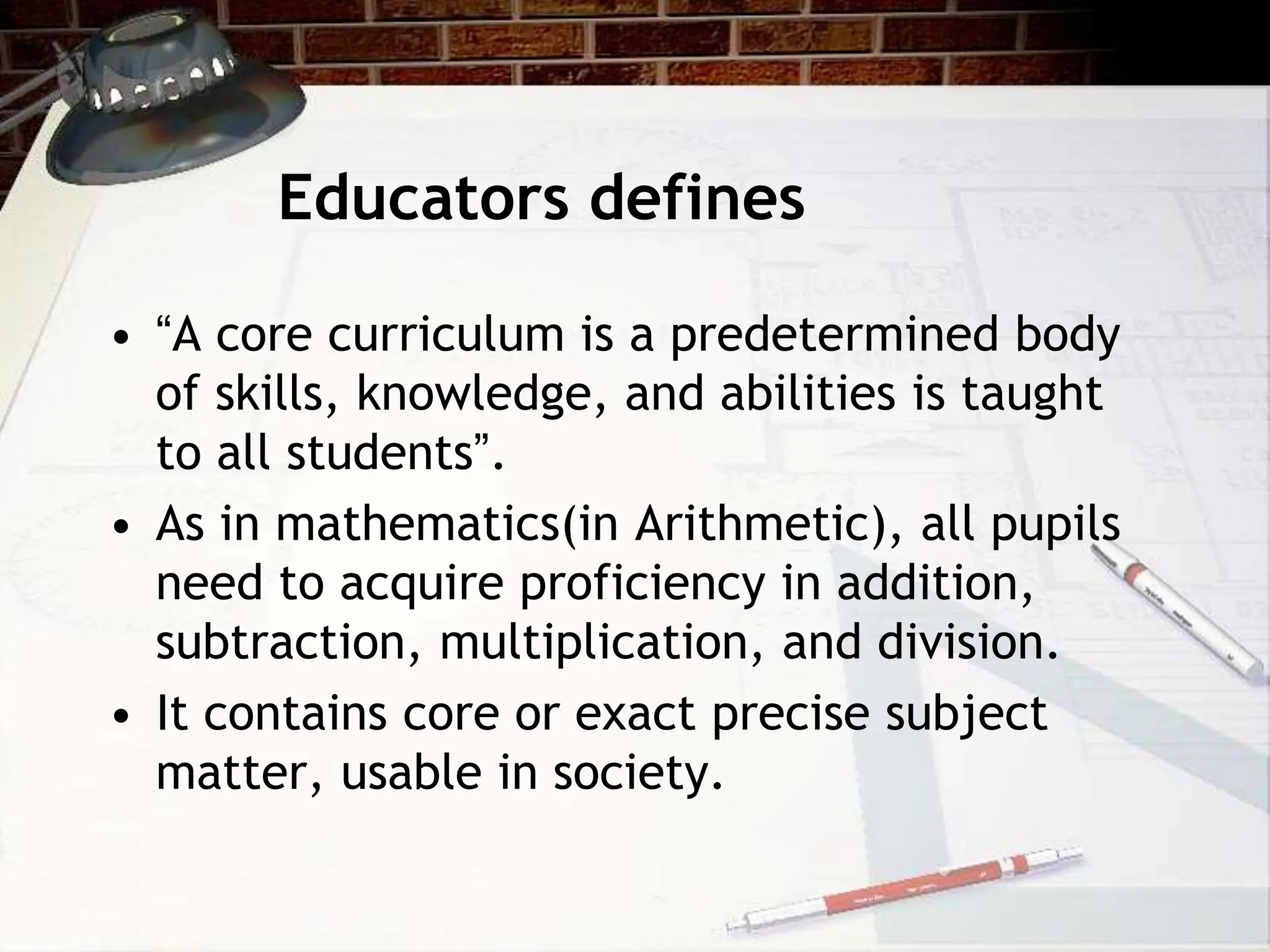 Educators defines
• “A core curriculum is a predetermined body
of skills, knowledge, and abilities is taught
to all students”.
• As in mathematics(in Arithmetic), all pupils
need to acquire proficiency in addition,
subtraction, multiplication, and division.
• It contains core or exact precise subject
matter, usable in society.
 
