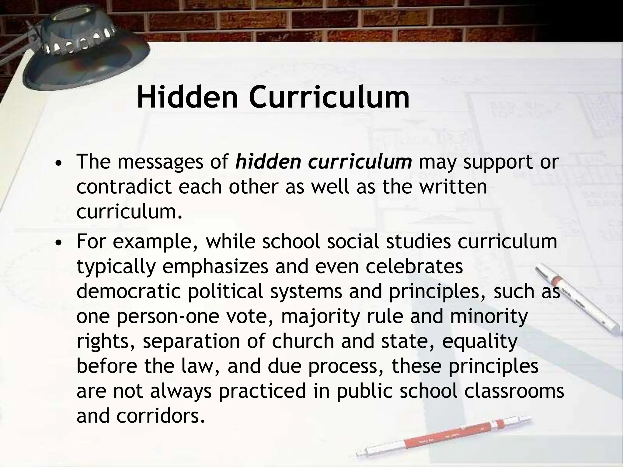 Hidden Curriculum
• The messages of hidden curriculum may support or
contradict each other as well as the written
curriculum.
• For example, while school social studies curriculum
typically emphasizes and even celebrates
democratic political systems and principles, such as
one person-one vote, majority rule and minority
rights, separation of church and state, equality
before the law, and due process, these principles
are not always practiced in public school classrooms
and corridors.
 