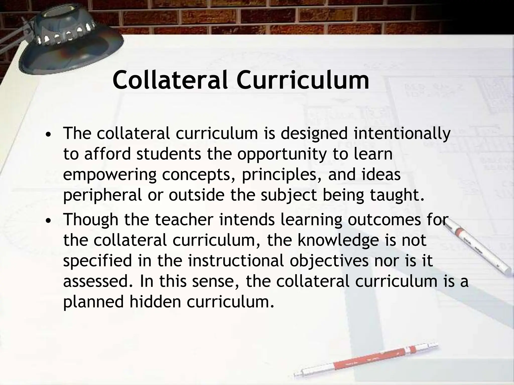 Collateral Curriculum
• The collateral curriculum is designed intentionally
to afford students the opportunity to learn
empowering concepts, principles, and ideas
peripheral or outside the subject being taught.
• Though the teacher intends learning outcomes for
the collateral curriculum, the knowledge is not
specified in the instructional objectives nor is it
assessed. In this sense, the collateral curriculum is a
planned hidden curriculum.
 