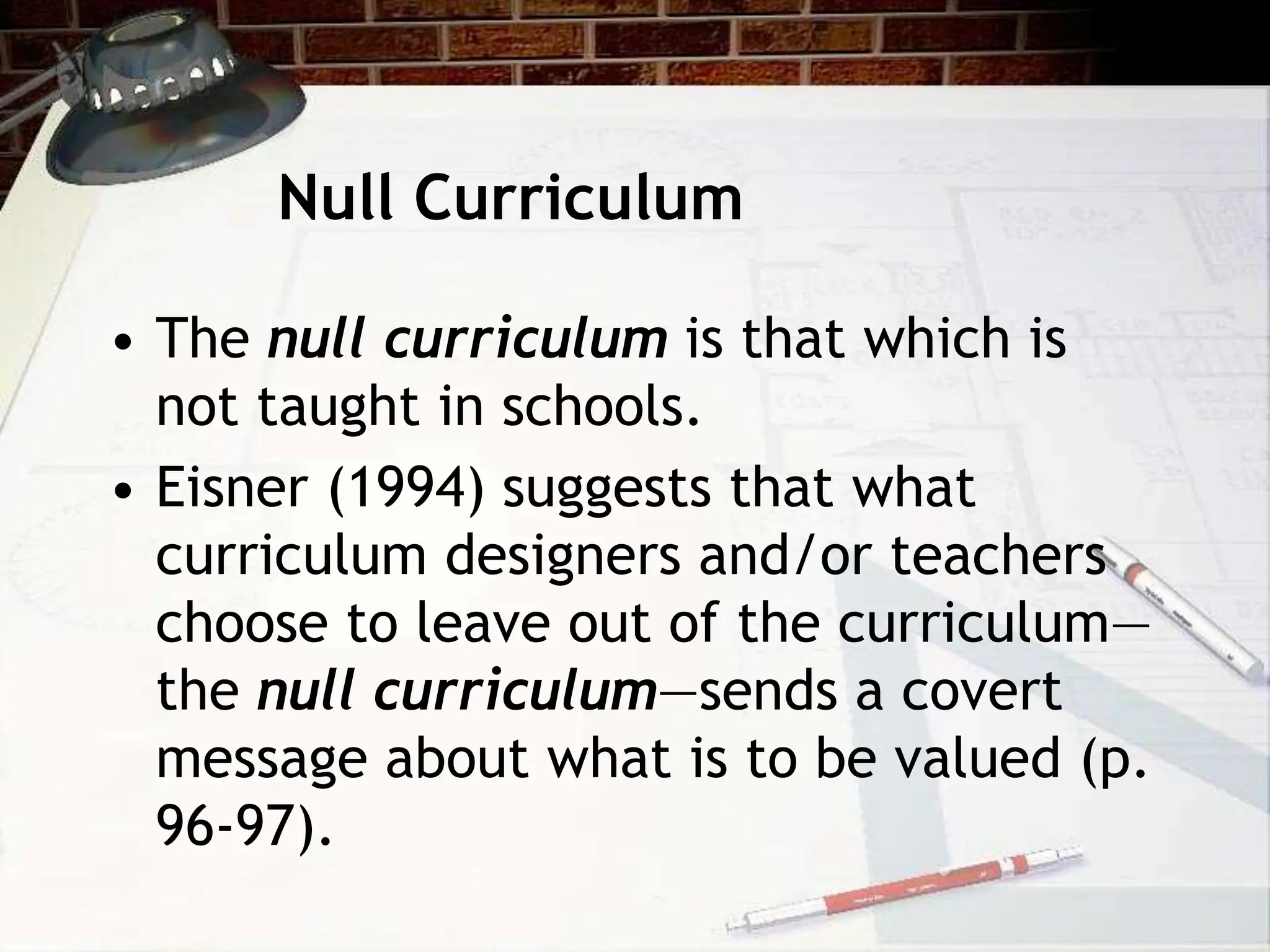 Null Curriculum
• The null curriculum is that which is
not taught in schools.
• Eisner (1994) suggests that what
curriculum designers and/or teachers
choose to leave out of the curriculum—
the null curriculum—sends a covert
message about what is to be valued (p.
96-97).
 