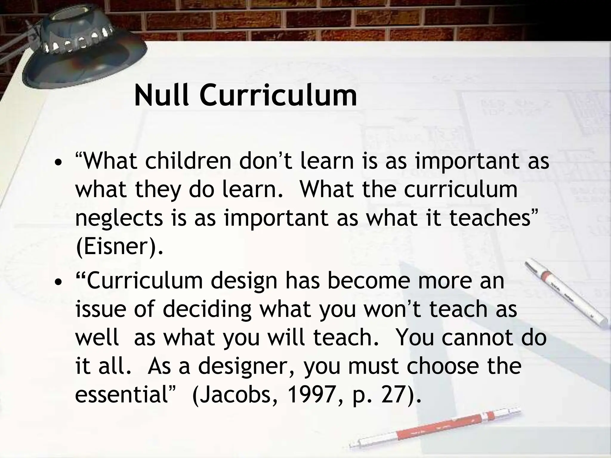 Null Curriculum
• “What children don’t learn is as important as
what they do learn. What the curriculum
neglects is as important as what it teaches”
(Eisner).
• “Curriculum design has become more an
issue of deciding what you won’t teach as
well as what you will teach. You cannot do
it all. As a designer, you must choose the
essential” (Jacobs, 1997, p. 27).
 