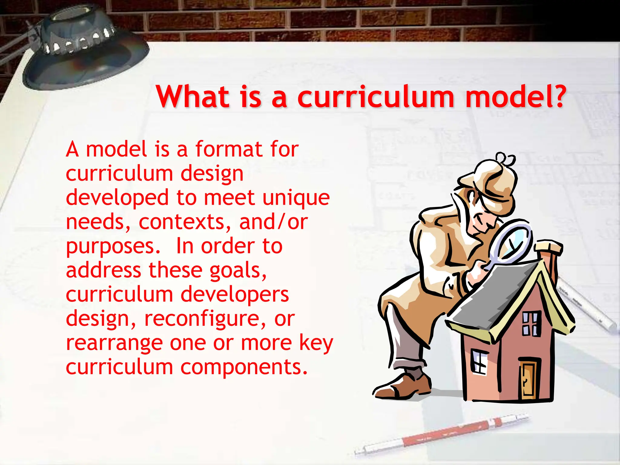 What is a curriculum model?
A model is a format for
curriculum design
developed to meet unique
needs, contexts, and/or
purposes. In order to
address these goals,
curriculum developers
design, reconfigure, or
rearrange one or more key
curriculum components.
 