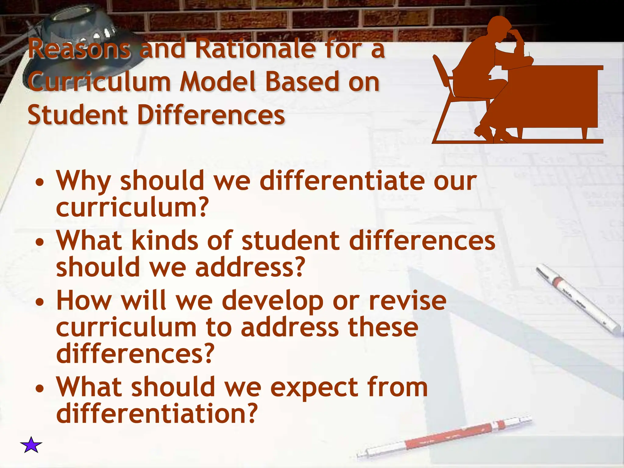 Reasons and Rationale for a
Curriculum Model Based on
Student Differences
• Why should we differentiate our
curriculum?
• What kinds of student differences
should we address?
• How will we develop or revise
curriculum to address these
differences?
• What should we expect from
differentiation?
 
