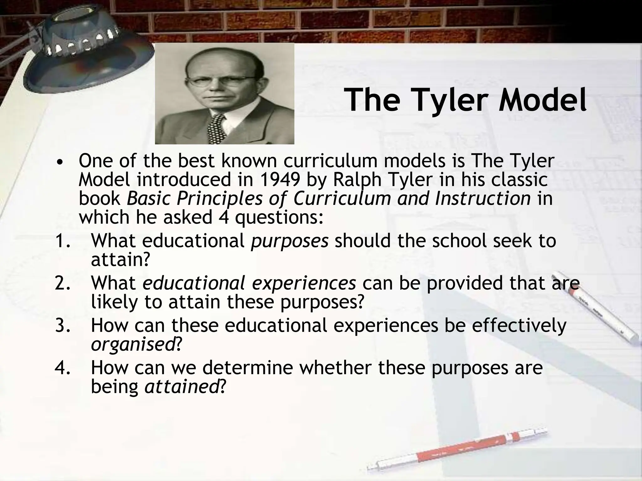 The Tyler Model
• One of the best known curriculum models is The Tyler
Model introduced in 1949 by Ralph Tyler in his classic
book Basic Principles of Curriculum and Instruction in
which he asked 4 questions:
1. What educational purposes should the school seek to
attain?
2. What educational experiences can be provided that are
likely to attain these purposes?
3. How can these educational experiences be effectively
organised?
4. How can we determine whether these purposes are
being attained?
 