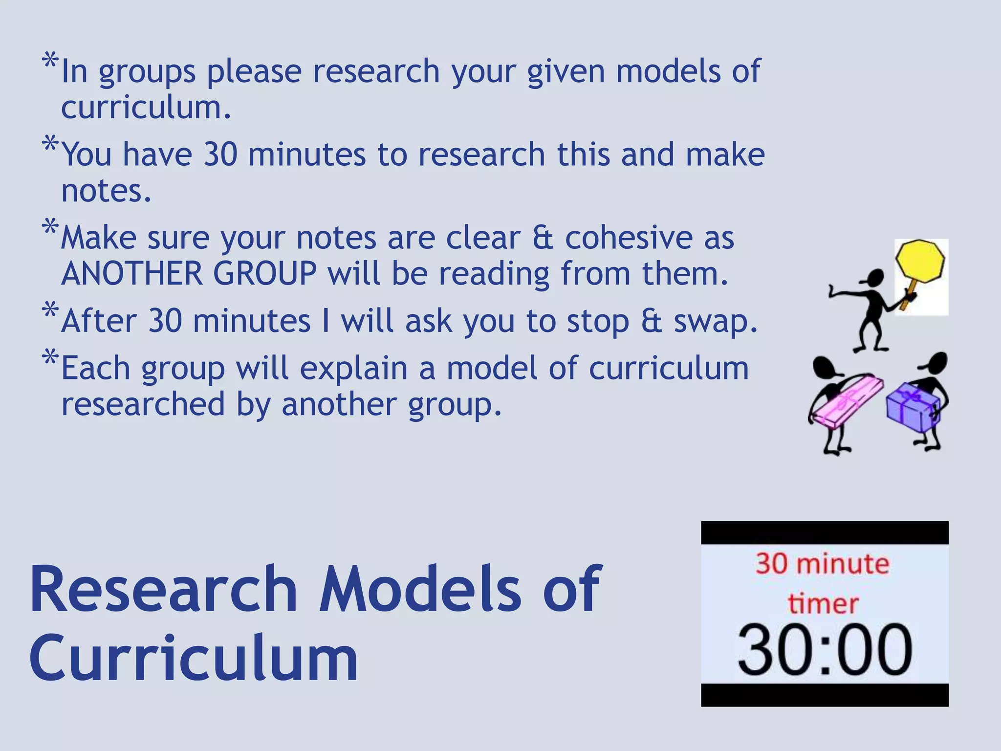 Research Models of
Curriculum
*In groups please research your given models of
curriculum.
*You have 30 minutes to research this and make
notes.
*Make sure your notes are clear & cohesive as
ANOTHER GROUP will be reading from them.
*After 30 minutes I will ask you to stop & swap.
*Each group will explain a model of curriculum
researched by another group.
 