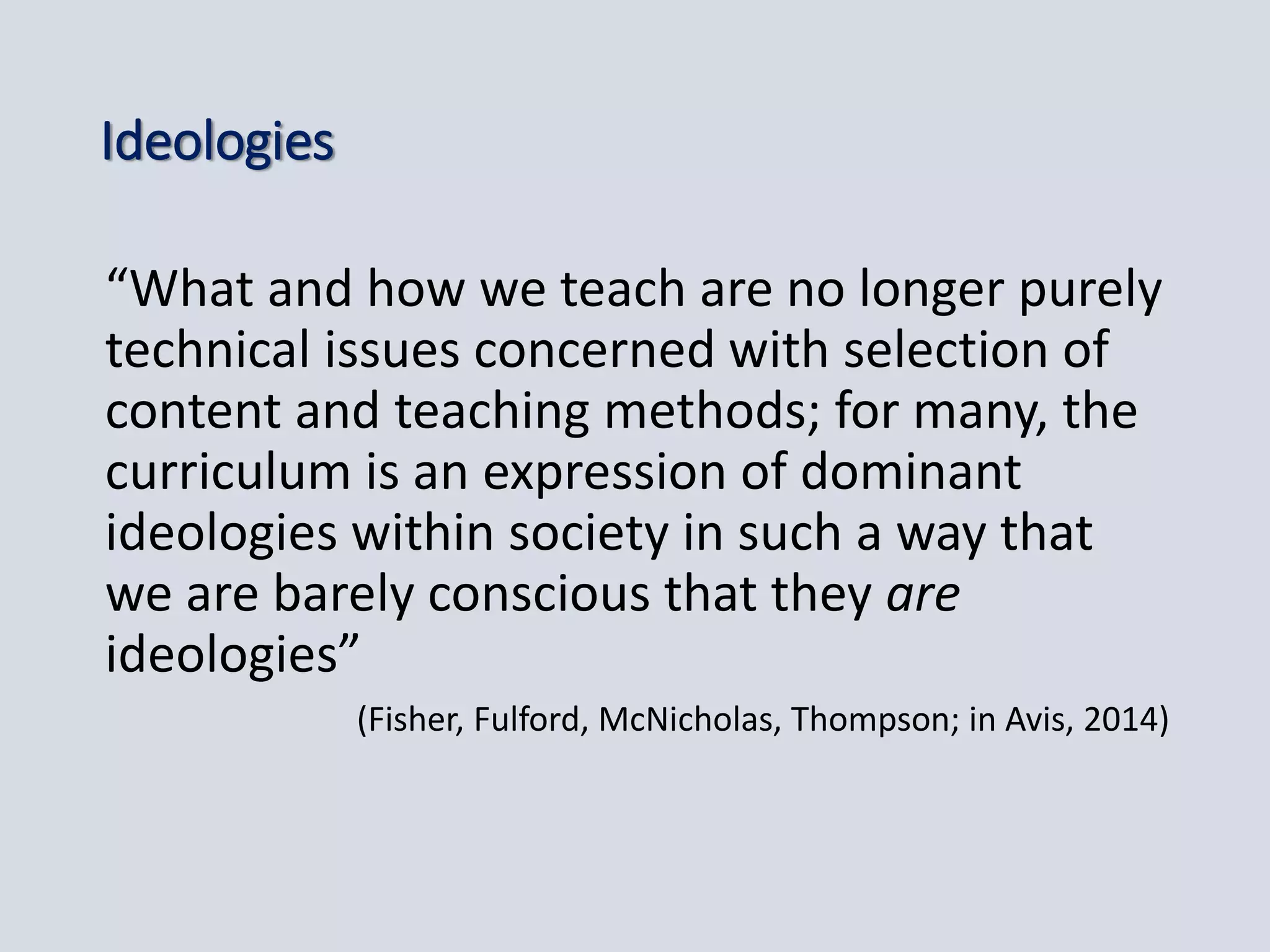 Ideologies
“What and how we teach are no longer purely
technical issues concerned with selection of
content and teaching methods; for many, the
curriculum is an expression of dominant
ideologies within society in such a way that
we are barely conscious that they are
ideologies”
(Fisher, Fulford, McNicholas, Thompson; in Avis, 2014)
 