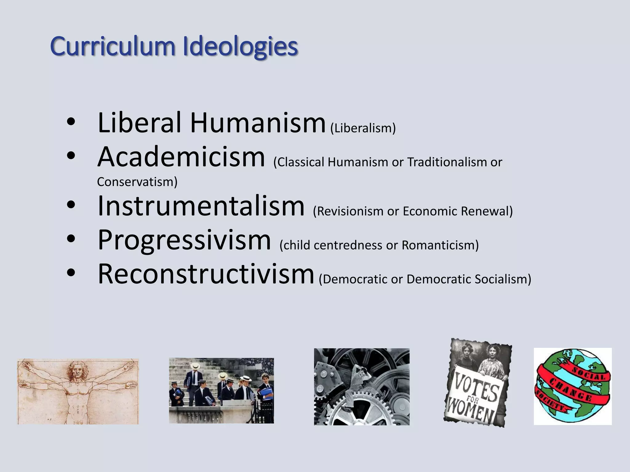 Curriculum Ideologies
• Liberal Humanism(Liberalism)
• Academicism (Classical Humanism or Traditionalism or
Conservatism)
• Instrumentalism (Revisionism or Economic Renewal)
• Progressivism (child centredness or Romanticism)
• Reconstructivism(Democratic or Democratic Socialism)
 
