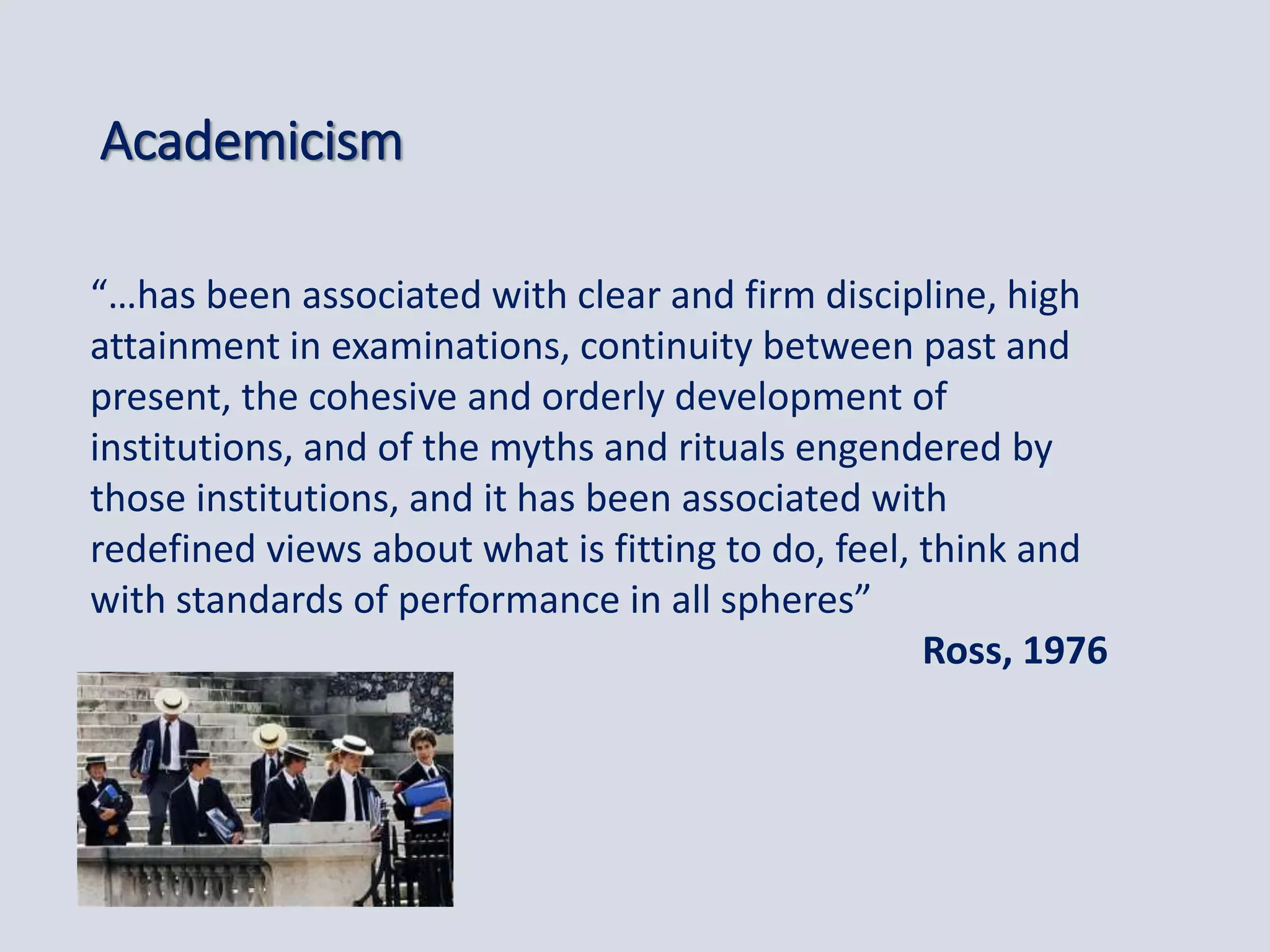 Academicism
“…has been associated with clear and firm discipline, high
attainment in examinations, continuity between past and
present, the cohesive and orderly development of
institutions, and of the myths and rituals engendered by
those institutions, and it has been associated with
redefined views about what is fitting to do, feel, think and
with standards of performance in all spheres”
Ross, 1976
 