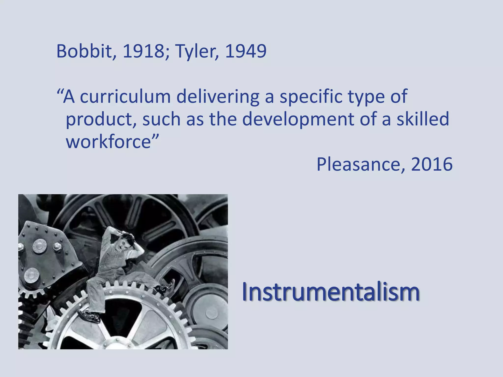 Instrumentalism
Bobbit, 1918; Tyler, 1949
“A curriculum delivering a specific type of
product, such as the development of a skilled
workforce”
Pleasance, 2016
 