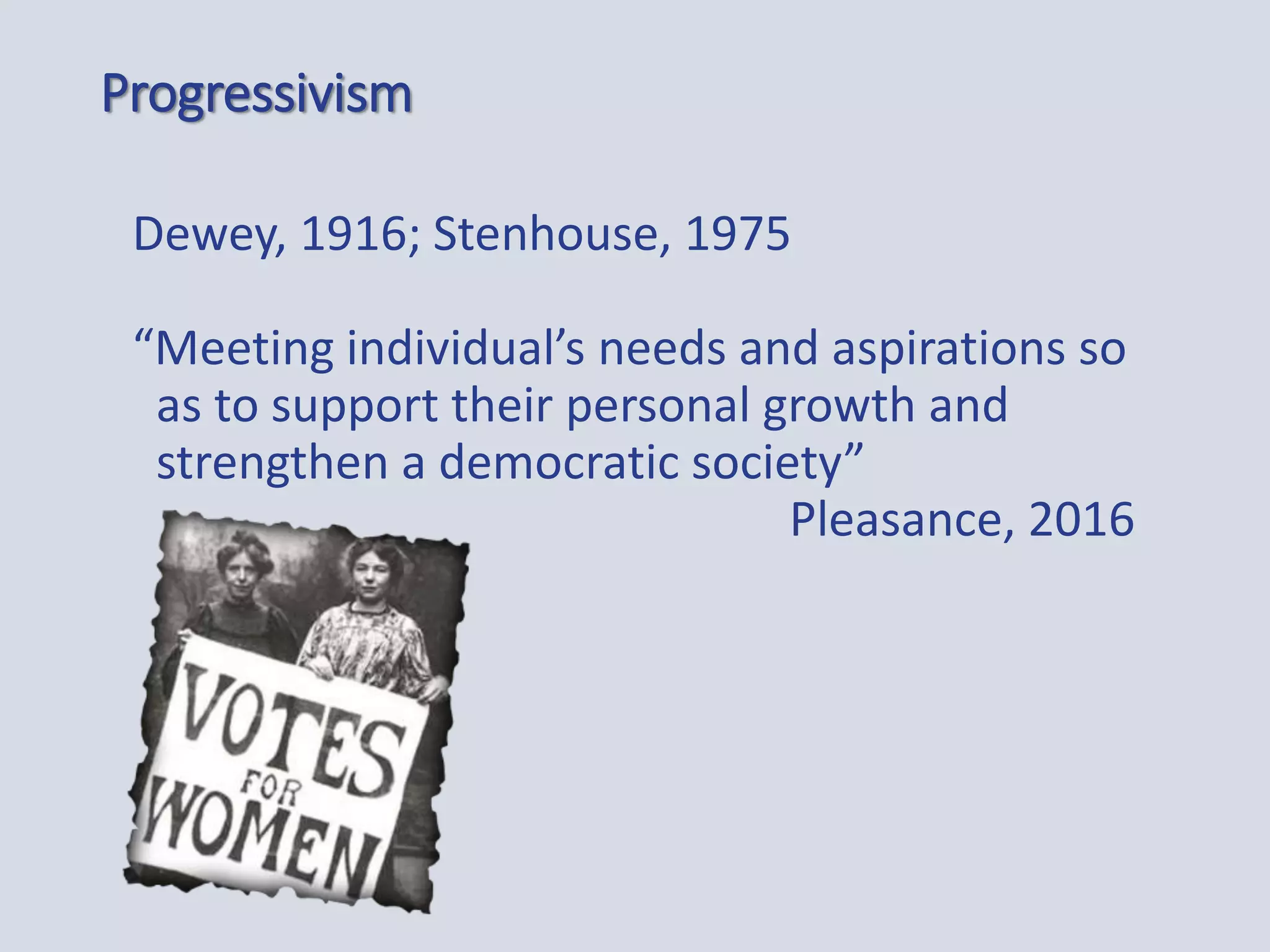 Progressivism
Dewey, 1916; Stenhouse, 1975
“Meeting individual’s needs and aspirations so
as to support their personal growth and
strengthen a democratic society”
Pleasance, 2016
 