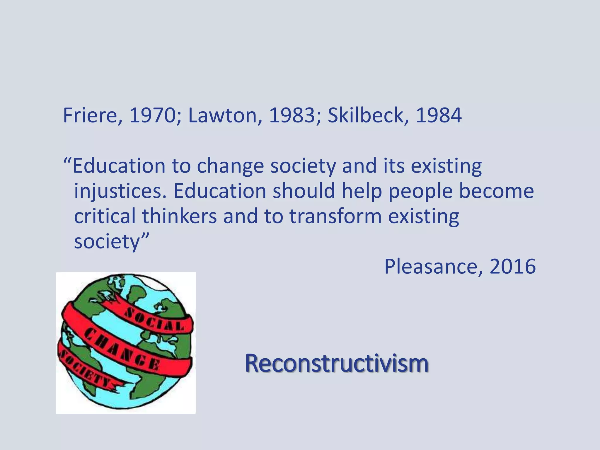 Reconstructivism
Friere, 1970; Lawton, 1983; Skilbeck, 1984
“Education to change society and its existing
injustices. Education should help people become
critical thinkers and to transform existing
society”
Pleasance, 2016
 
