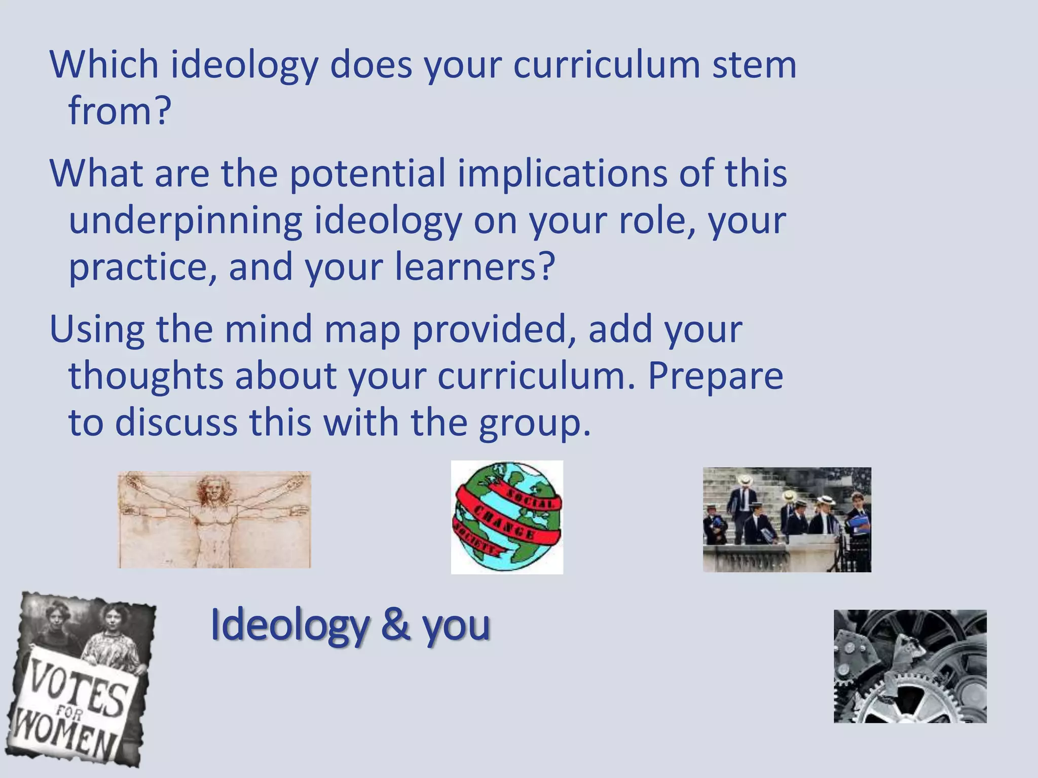 Ideology & you
Which ideology does your curriculum stem
from?
What are the potential implications of this
underpinning ideology on your role, your
practice, and your learners?
Using the mind map provided, add your
thoughts about your curriculum. Prepare
to discuss this with the group.
 
