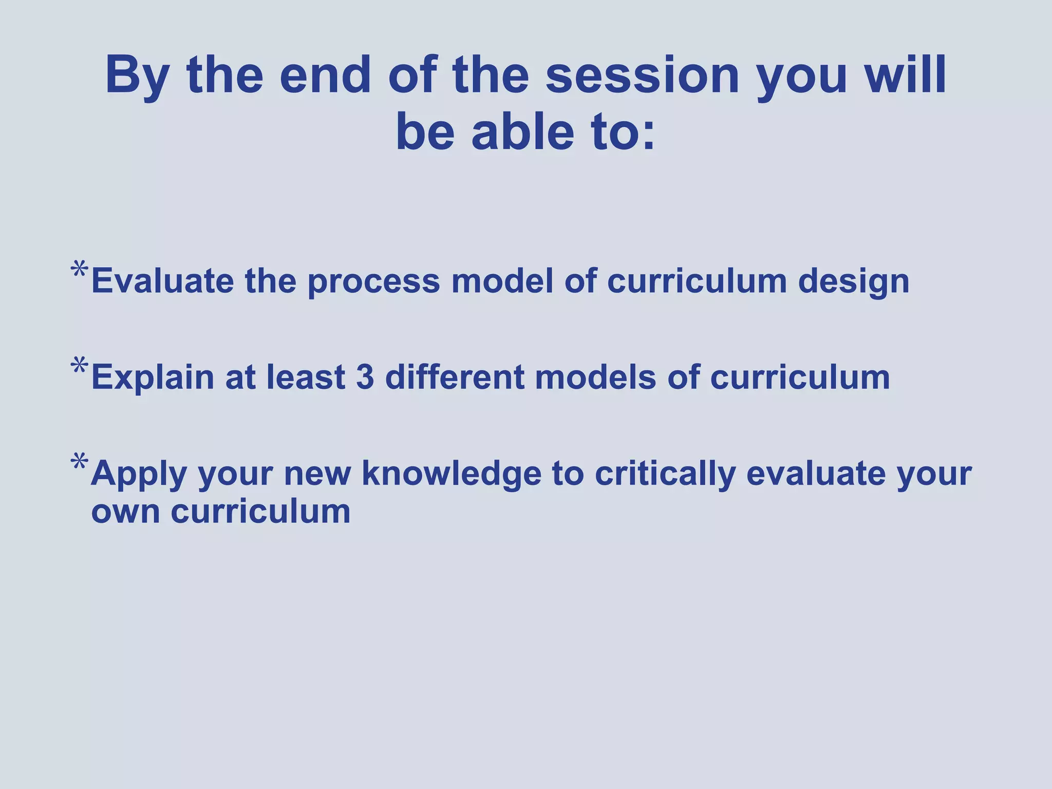 By the end of the session you will
be able to:
*Evaluate the process model of curriculum design
*Explain at least 3 different models of curriculum
*Apply your new knowledge to critically evaluate your
own curriculum
 