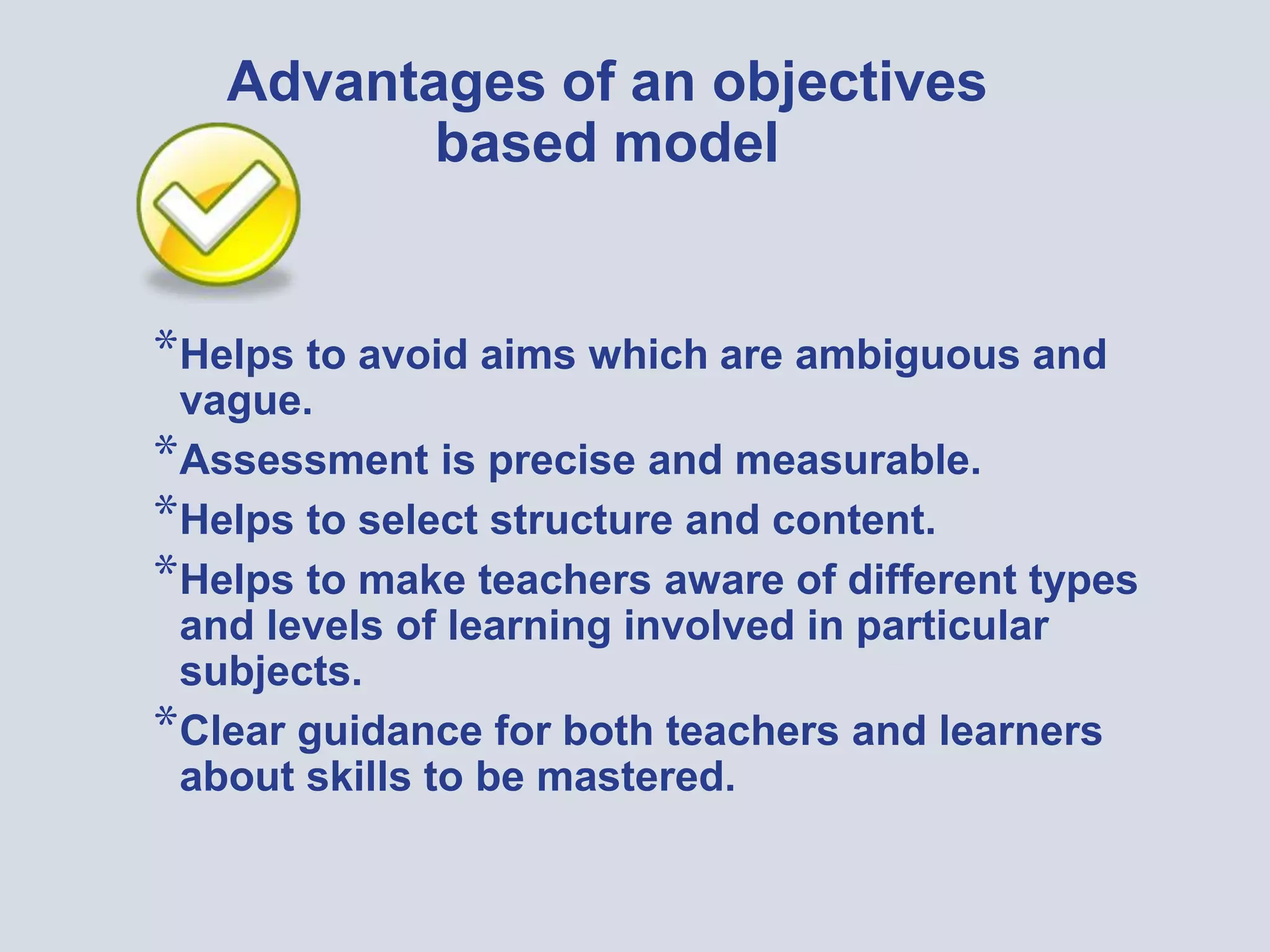 Advantages of an objectives
based model
*Helps to avoid aims which are ambiguous and
vague.
*Assessment is precise and measurable.
*Helps to select structure and content.
*Helps to make teachers aware of different types
and levels of learning involved in particular
subjects.
*Clear guidance for both teachers and learners
about skills to be mastered.
 