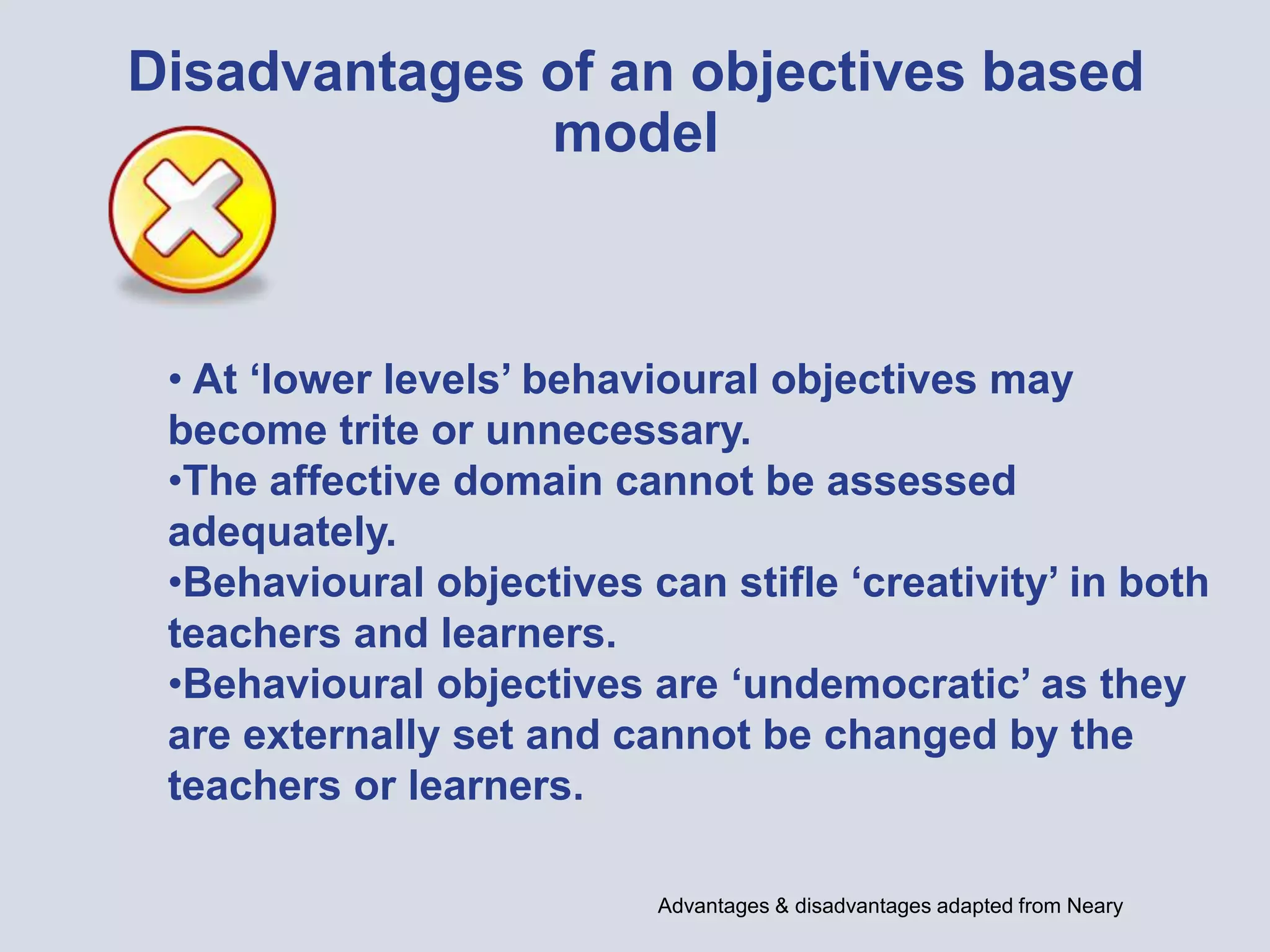 Disadvantages of an objectives based
model
• At ‘lower levels’ behavioural objectives may
become trite or unnecessary.
•The affective domain cannot be assessed
adequately.
•Behavioural objectives can stifle ‘creativity’ in both
teachers and learners.
•Behavioural objectives are ‘undemocratic’ as they
are externally set and cannot be changed by the
teachers or learners.
Advantages & disadvantages adapted from Neary
 