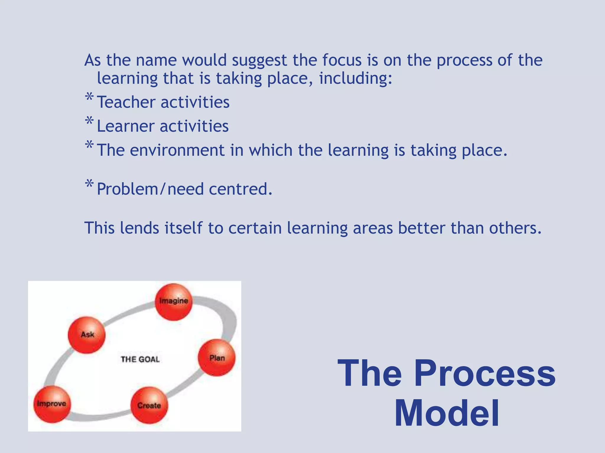 The Process
Model
As the name would suggest the focus is on the process of the
learning that is taking place, including:
*Teacher activities
*Learner activities
*The environment in which the learning is taking place.
*Problem/need centred.
This lends itself to certain learning areas better than others.
 