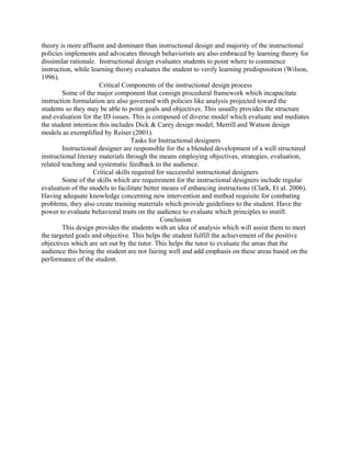 theory is more affluent and dominant than instructional design and majority of the instructional
policies implements and advocates through behaviorists are also embraced by learning theory for
dissimilar rationale. Instructional design evaluates students to point where to commence
instruction, while learning theory evaluates the student to verify learning predisposition (Wilson,
1996).
Critical Components of the instructional design process
Some of the major component that consign procedural framework which incapacitate
instruction formulation are also governed with policies like analysis projected toward the
students so they may be able to point goals and objectives. This usually provides the structure
and evaluation for the ID issues. This is composed of diverse model which evaluate and mediates
the student intention this includes Dick & Carey design model, Merrill and Watson design
models as exemplified by Reiser (2001).
Tasks for Instructional designers
Instructional designer are responsible for the a blended development of a well structured
instructional literary materials through the means employing objectives, strategies, evaluation,
related teaching and systematic feedback to the audience.
Critical skills required for successful instructional designers
Some of the skills which are requirement for the instructional designers include regular
evaluation of the models to facilitate better means of enhancing instructions (Clark, Et al. 2006).
Having adequate knowledge concerning new intervention and method requisite for combating
problems, they also create training materials which provide guidelines to the student. Have the
power to evaluate behavioral traits on the audience to evaluate which principles to instill.
Conclusion
This design provides the students with an idea of analysis which will assist them to meet
the targeted goals and objective. This helps the student fulfill the achievement of the positive
objectives which are set out by the tutor. This helps the tutor to evaluate the areas that the
audience this being the student are not fairing well and add emphasis on these areas based on the
performance of the student.
 