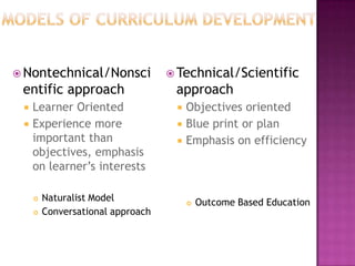  Nontechnical/Nonsci               Technical/Scientific
 entific approach                   approach
    Learner Oriented                  Objectives oriented
    Experience more                   Blue print or plan
     important than                    Emphasis on efficiency
     objectives, emphasis
     on learner’s interests

        Naturalist Model                  Outcome Based Education
        Conversational approach
 