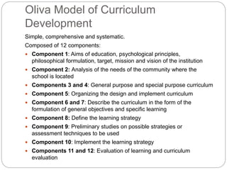 Oliva Model of Curriculum
Development
Simple, comprehensive and systematic.
Composed of 12 components:
 Component 1: Aims of education, psychological principles,
philosophical formulation, target, mission and vision of the institution
 Component 2: Analysis of the needs of the community where the
school is located
 Components 3 and 4: General purpose and special purpose curriculum
 Component 5: Organizing the design and implement curriculum
 Component 6 and 7: Describe the curriculum in the form of the
formulation of general objectives and specific learning
 Component 8: Define the learning strategy
 Component 9: Preliminary studies on possible strategies or
assessment techniques to be used
 Component 10: Implement the learning strategy
 Components 11 and 12: Evaluation of learning and curriculum
evaluation
 